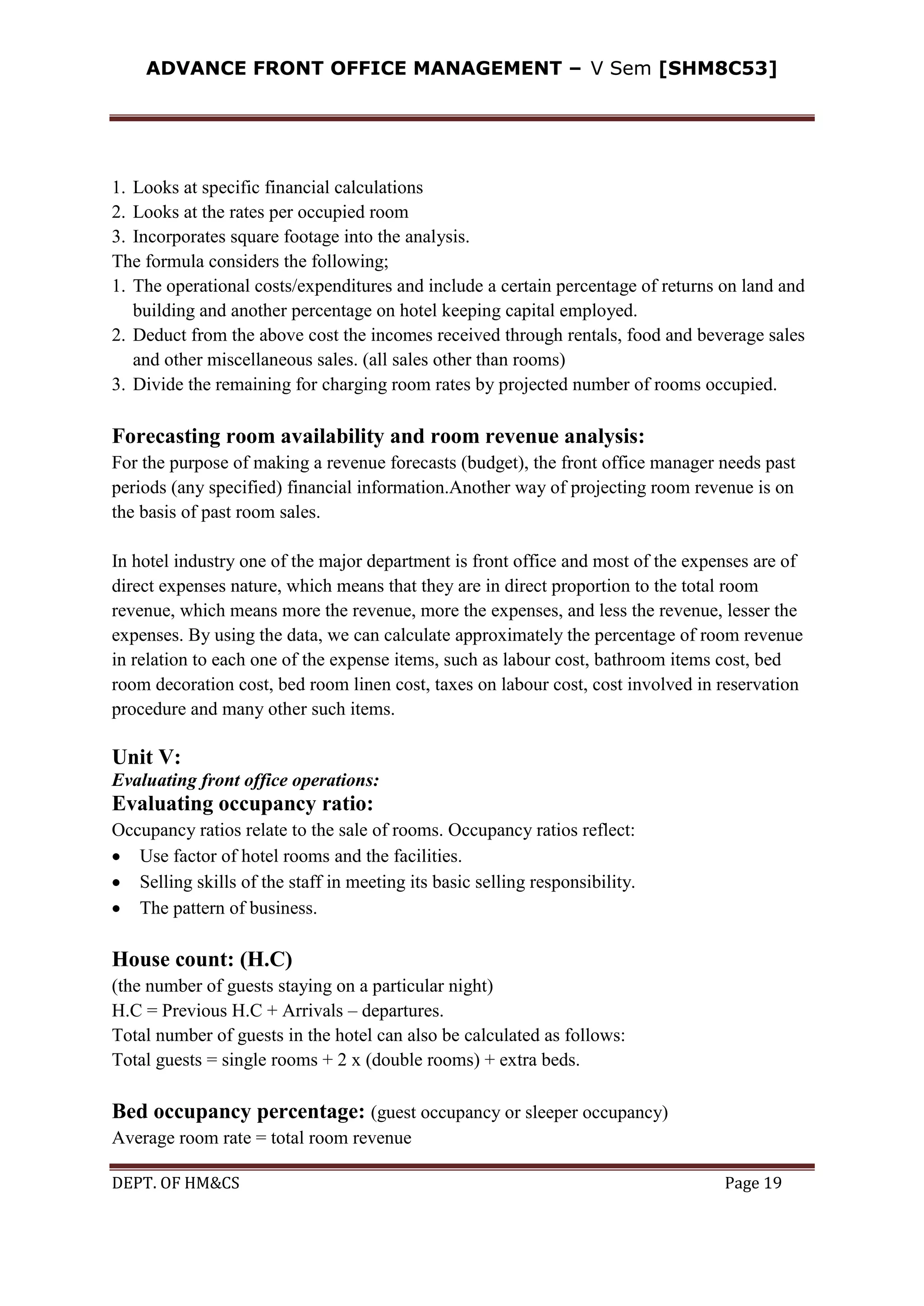 ADVANCE FRONT OFFICE MANAGEMENT – V Sem [SHM8C53]
DEPT. OF HM&CS Page 19
1. Looks at specific financial calculations
2. Looks at the rates per occupied room
3. Incorporates square footage into the analysis.
The formula considers the following;
1. The operational costs/expenditures and include a certain percentage of returns on land and
building and another percentage on hotel keeping capital employed.
2. Deduct from the above cost the incomes received through rentals, food and beverage sales
and other miscellaneous sales. (all sales other than rooms)
3. Divide the remaining for charging room rates by projected number of rooms occupied.
Forecasting room availability and room revenue analysis:
For the purpose of making a revenue forecasts (budget), the front office manager needs past
periods (any specified) financial information.Another way of projecting room revenue is on
the basis of past room sales.
In hotel industry one of the major department is front office and most of the expenses are of
direct expenses nature, which means that they are in direct proportion to the total room
revenue, which means more the revenue, more the expenses, and less the revenue, lesser the
expenses. By using the data, we can calculate approximately the percentage of room revenue
in relation to each one of the expense items, such as labour cost, bathroom items cost, bed
room decoration cost, bed room linen cost, taxes on labour cost, cost involved in reservation
procedure and many other such items.
Unit V:
Evaluating front office operations:
Evaluating occupancy ratio:
Occupancy ratios relate to the sale of rooms. Occupancy ratios reflect:
Use factor of hotel rooms and the facilities.
Selling skills of the staff in meeting its basic selling responsibility.
The pattern of business.
House count: (H.C)
(the number of guests staying on a particular night)
H.C = Previous H.C + Arrivals – departures.
Total number of guests in the hotel can also be calculated as follows:
Total guests = single rooms + 2 x (double rooms) + extra beds.
Bed occupancy percentage: (guest occupancy or sleeper occupancy)
Average room rate = total room revenue
 