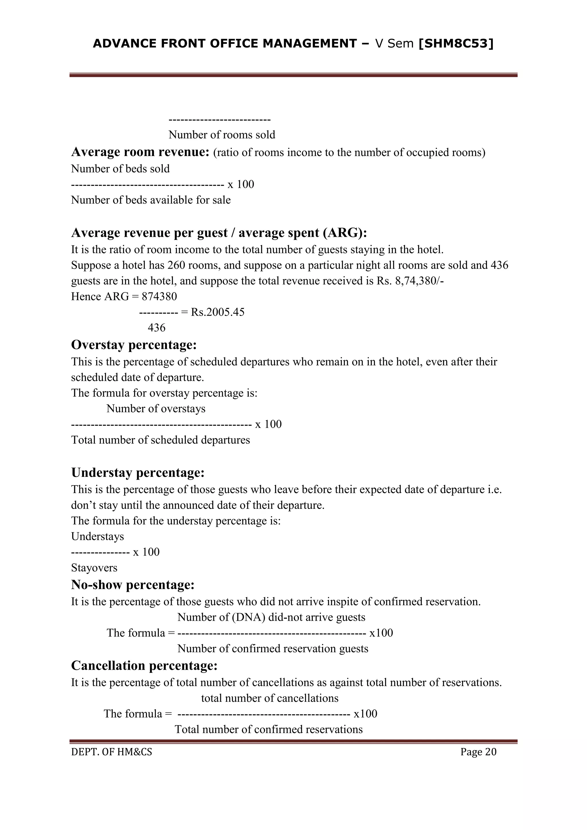 ADVANCE FRONT OFFICE MANAGEMENT – V Sem [SHM8C53]
DEPT. OF HM&CS Page 20
--------------------------
Number of rooms sold
Average room revenue: (ratio of rooms income to the number of occupied rooms)
Number of beds sold
--------------------------------------- x 100
Number of beds available for sale
Average revenue per guest / average spent (ARG):
It is the ratio of room income to the total number of guests staying in the hotel.
Suppose a hotel has 260 rooms, and suppose on a particular night all rooms are sold and 436
guests are in the hotel, and suppose the total revenue received is Rs. 8,74,380/-
Hence ARG = 874380
---------- = Rs.2005.45
436
Overstay percentage:
This is the percentage of scheduled departures who remain on in the hotel, even after their
scheduled date of departure.
The formula for overstay percentage is:
Number of overstays
---------------------------------------------- x 100
Total number of scheduled departures
Understay percentage:
This is the percentage of those guests who leave before their expected date of departure i.e.
don’t stay until the announced date of their departure.
The formula for the understay percentage is:
Understays
--------------- x 100
Stayovers
No-show percentage:
It is the percentage of those guests who did not arrive inspite of confirmed reservation.
Number of (DNA) did-not arrive guests
The formula = ------------------------------------------------ x100
Number of confirmed reservation guests
Cancellation percentage:
It is the percentage of total number of cancellations as against total number of reservations.
total number of cancellations
The formula = -------------------------------------------- x100
Total number of confirmed reservations
 