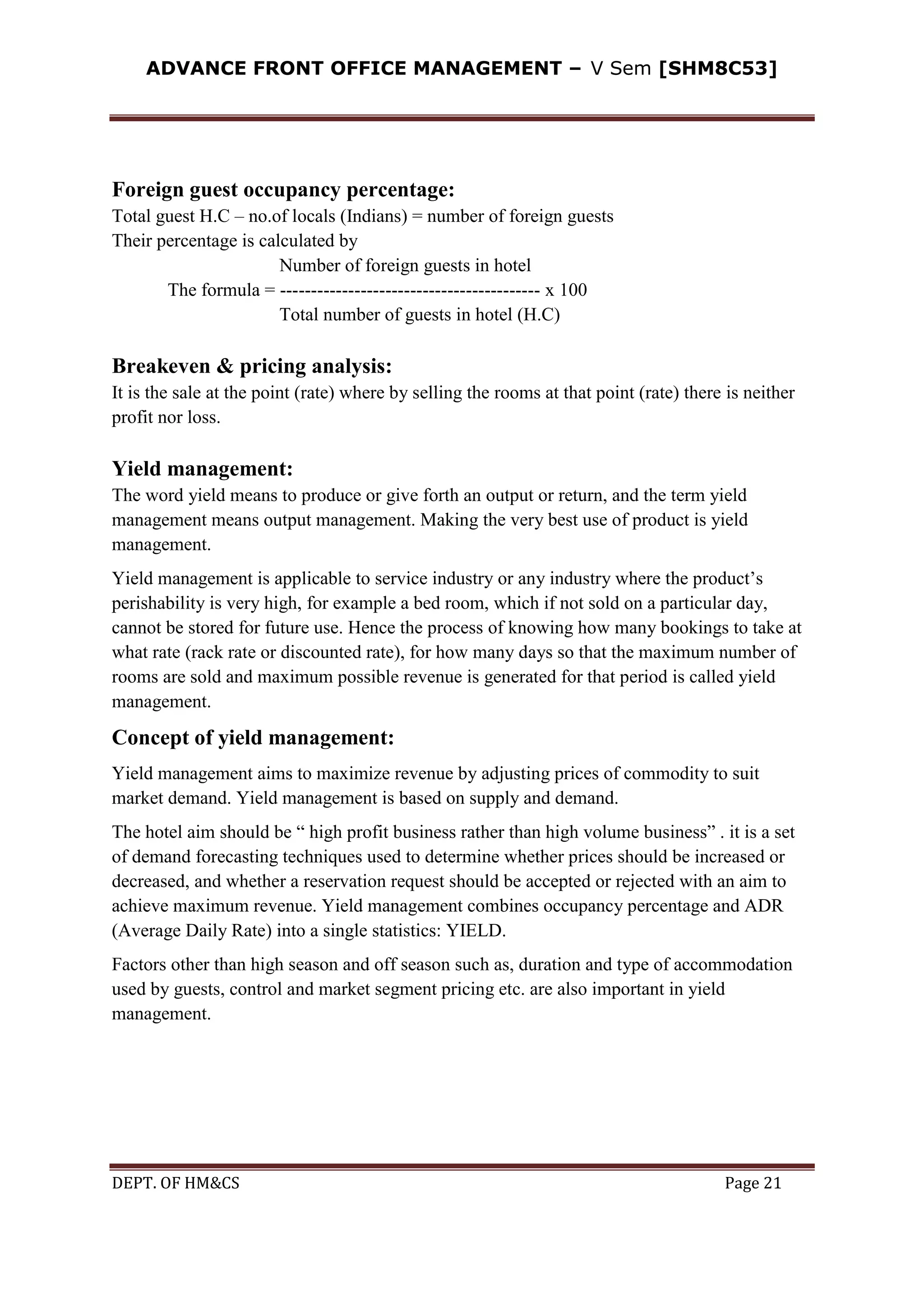ADVANCE FRONT OFFICE MANAGEMENT – V Sem [SHM8C53]
DEPT. OF HM&CS Page 21
Foreign guest occupancy percentage:
Total guest H.C – no.of locals (Indians) = number of foreign guests
Their percentage is calculated by
Number of foreign guests in hotel
The formula = ------------------------------------------ x 100
Total number of guests in hotel (H.C)
Breakeven & pricing analysis:
It is the sale at the point (rate) where by selling the rooms at that point (rate) there is neither
profit nor loss.
Yield management:
The word yield means to produce or give forth an output or return, and the term yield
management means output management. Making the very best use of product is yield
management.
Yield management is applicable to service industry or any industry where the product’s
perishability is very high, for example a bed room, which if not sold on a particular day,
cannot be stored for future use. Hence the process of knowing how many bookings to take at
what rate (rack rate or discounted rate), for how many days so that the maximum number of
rooms are sold and maximum possible revenue is generated for that period is called yield
management.
Concept of yield management:
Yield management aims to maximize revenue by adjusting prices of commodity to suit
market demand. Yield management is based on supply and demand.
The hotel aim should be “ high profit business rather than high volume business” . it is a set
of demand forecasting techniques used to determine whether prices should be increased or
decreased, and whether a reservation request should be accepted or rejected with an aim to
achieve maximum revenue. Yield management combines occupancy percentage and ADR
(Average Daily Rate) into a single statistics: YIELD.
Factors other than high season and off season such as, duration and type of accommodation
used by guests, control and market segment pricing etc. are also important in yield
management.
 