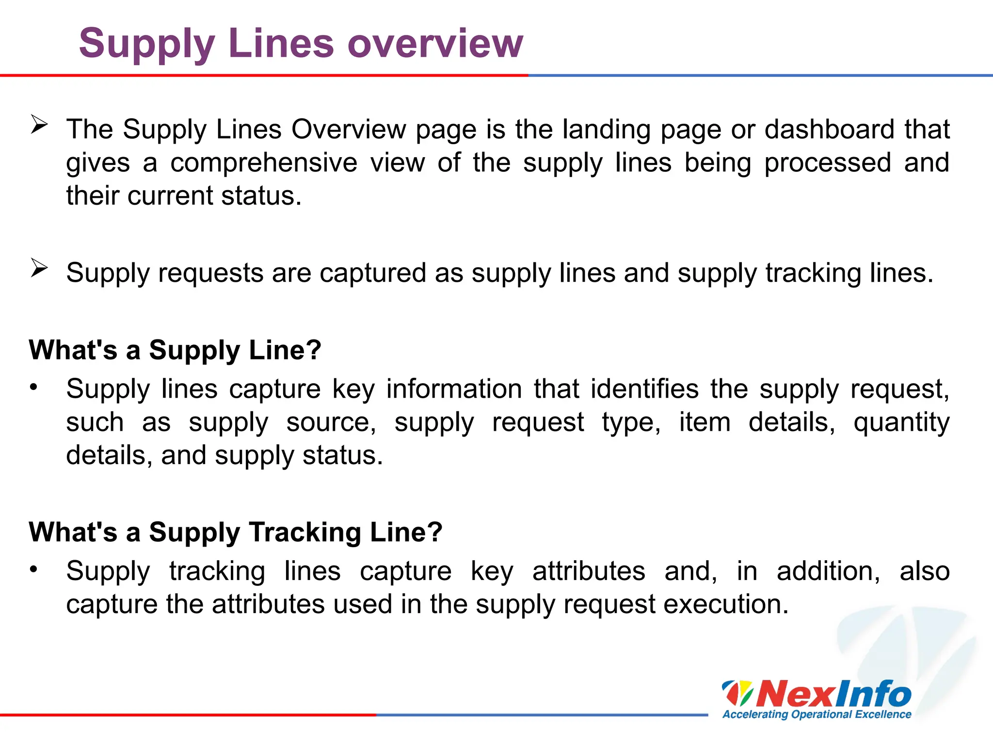 Supply Lines overview
 The Supply Lines Overview page is the landing page or dashboard that
gives a comprehensive view of the supply lines being processed and
their current status.
 Supply requests are captured as supply lines and supply tracking lines.
What's a Supply Line?
• Supply lines capture key information that identifies the supply request,
such as supply source, supply request type, item details, quantity
details, and supply status.
What's a Supply Tracking Line?
• Supply tracking lines capture key attributes and, in addition, also
capture the attributes used in the supply request execution.
 