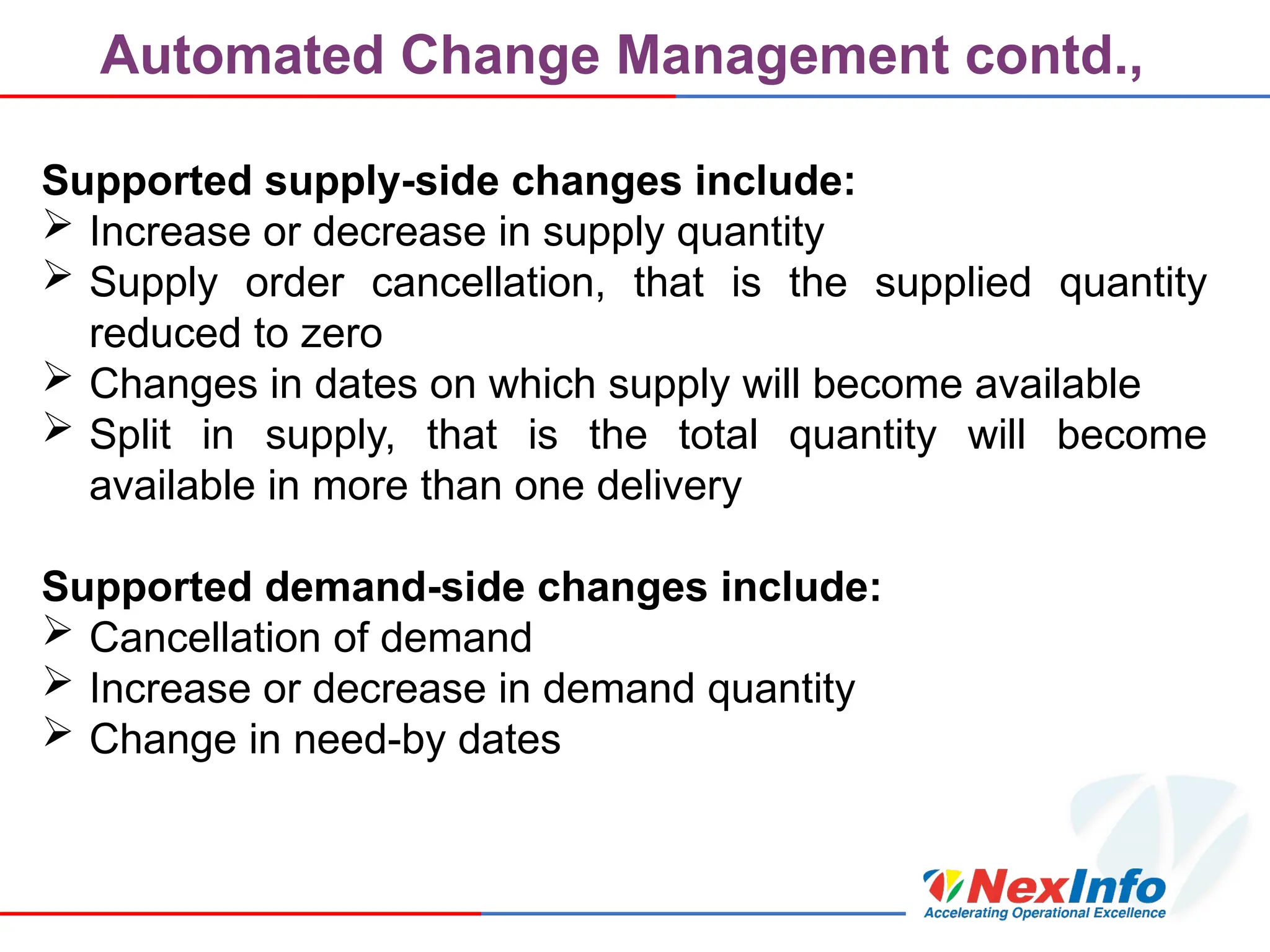 Automated Change Management contd.,
Supported supply-side changes include:
 Increase or decrease in supply quantity
 Supply order cancellation, that is the supplied quantity
reduced to zero
 Changes in dates on which supply will become available
 Split in supply, that is the total quantity will become
available in more than one delivery
Supported demand-side changes include:
 Cancellation of demand
 Increase or decrease in demand quantity
 Change in need-by dates
 