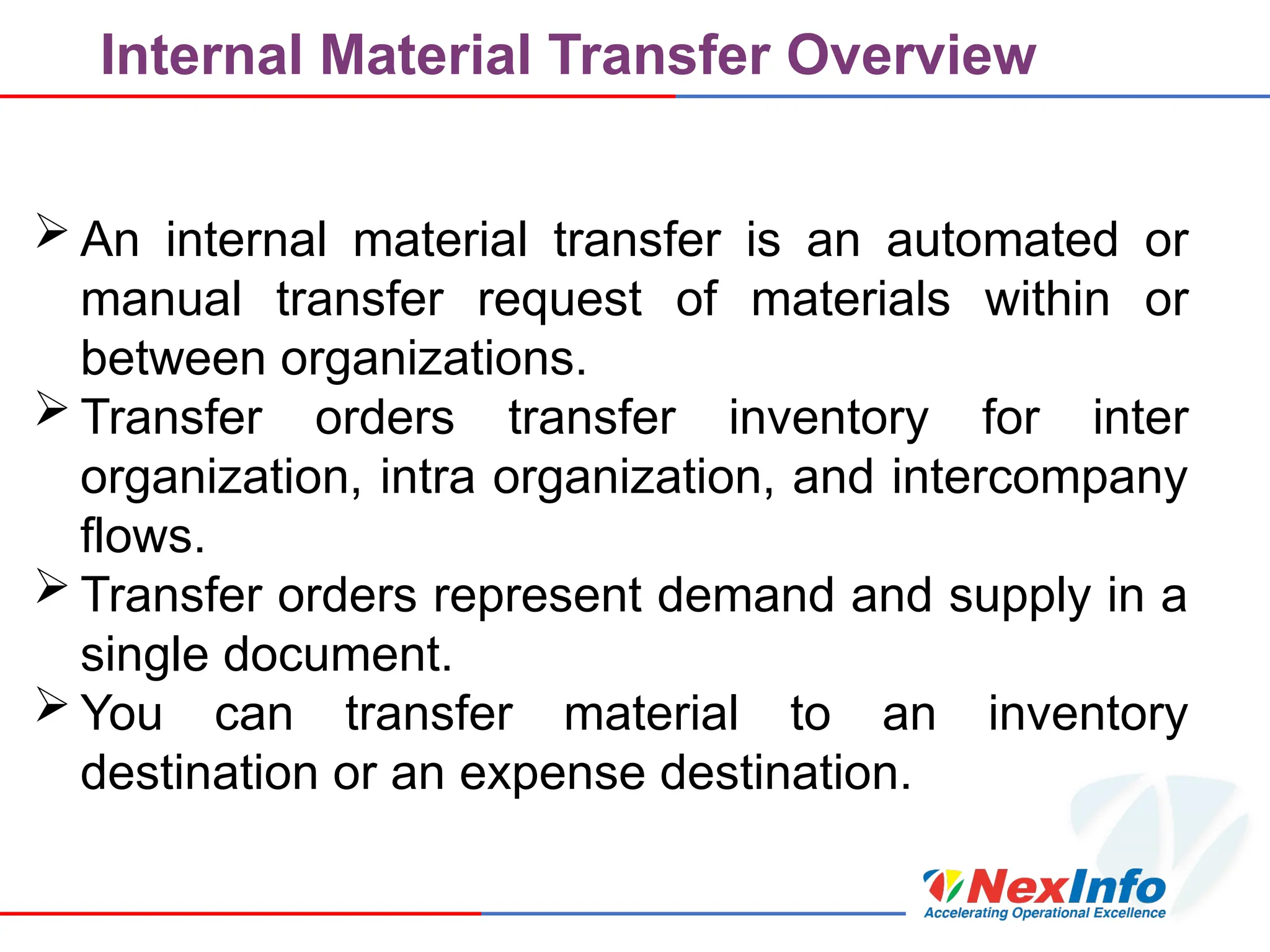 Internal Material Transfer Overview
 An internal material transfer is an automated or
manual transfer request of materials within or
between organizations.
 Transfer orders transfer inventory for inter
organization, intra organization, and intercompany
flows.
 Transfer orders represent demand and supply in a
single document.
 You can transfer material to an inventory
destination or an expense destination.
 