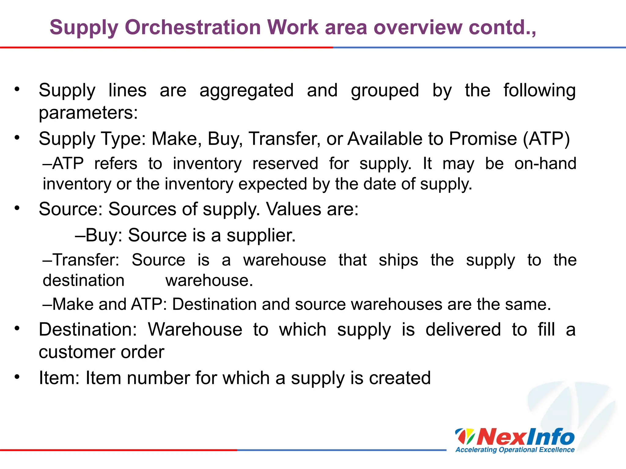Supply Orchestration Work area overview contd.,
• Supply lines are aggregated and grouped by the following
parameters:
• Supply Type: Make, Buy, Transfer, or Available to Promise (ATP)
–ATP refers to inventory reserved for supply. It may be on-hand
inventory or the inventory expected by the date of supply.
• Source: Sources of supply. Values are:
–Buy: Source is a supplier.
–Transfer: Source is a warehouse that ships the supply to the
destination warehouse.
–Make and ATP: Destination and source warehouses are the same.
• Destination: Warehouse to which supply is delivered to fill a
customer order
• Item: Item number for which a supply is created
 
