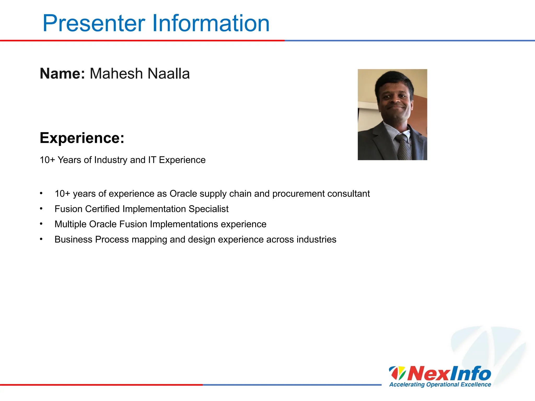 Presenter Information
Name: Mahesh Naalla
Experience:
10+ Years of Industry and IT Experience
• 10+ years of experience as Oracle supply chain and procurement consultant
• Fusion Certified Implementation Specialist
• Multiple Oracle Fusion Implementations experience
• Business Process mapping and design experience across industries
 