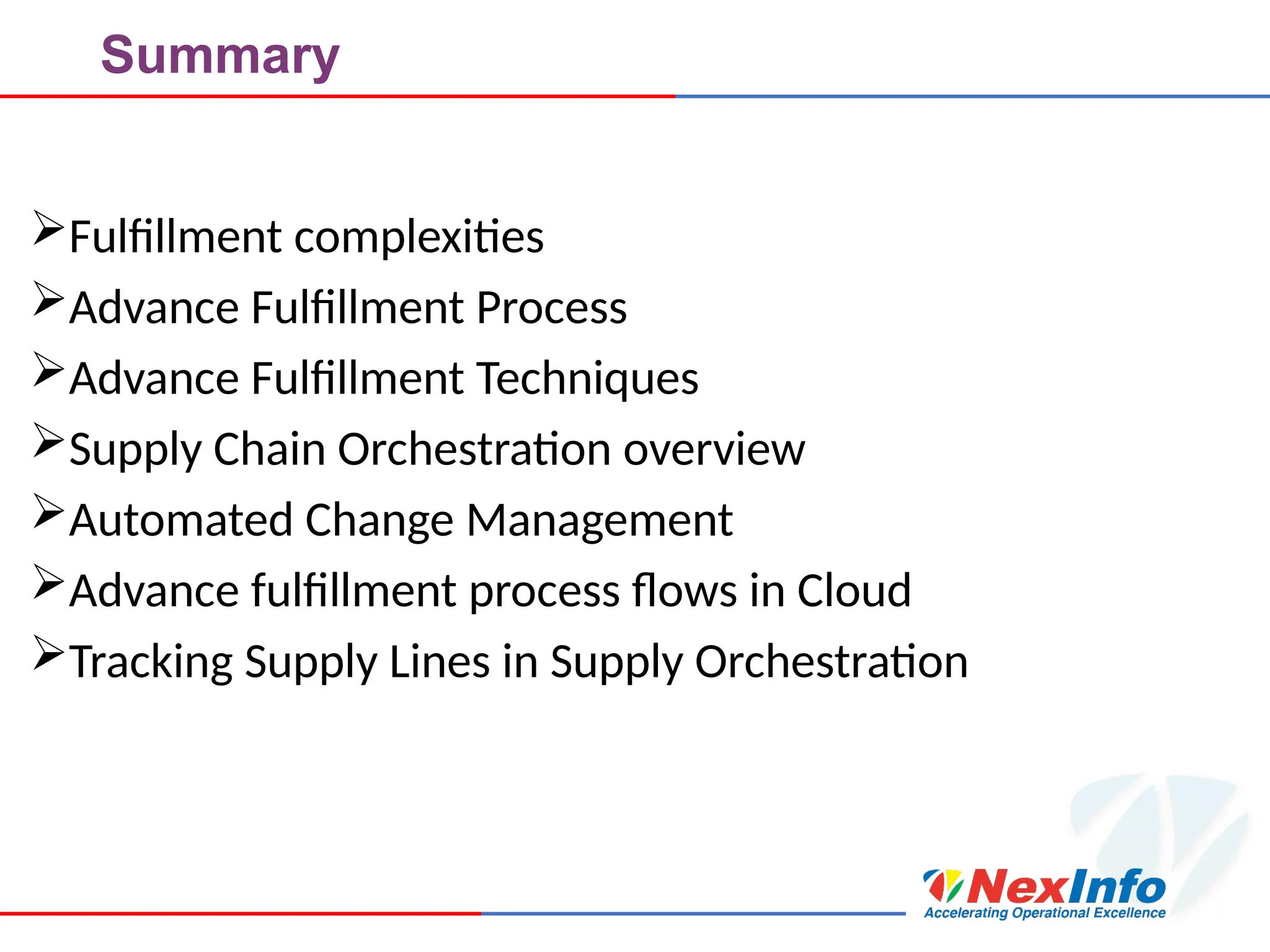 Summary
Fulfillment complexities
Advance Fulfillment Process
Advance Fulfillment Techniques
Supply Chain Orchestration overview
Automated Change Management
Advance fulfillment process flows in Cloud
Tracking Supply Lines in Supply Orchestration
 
