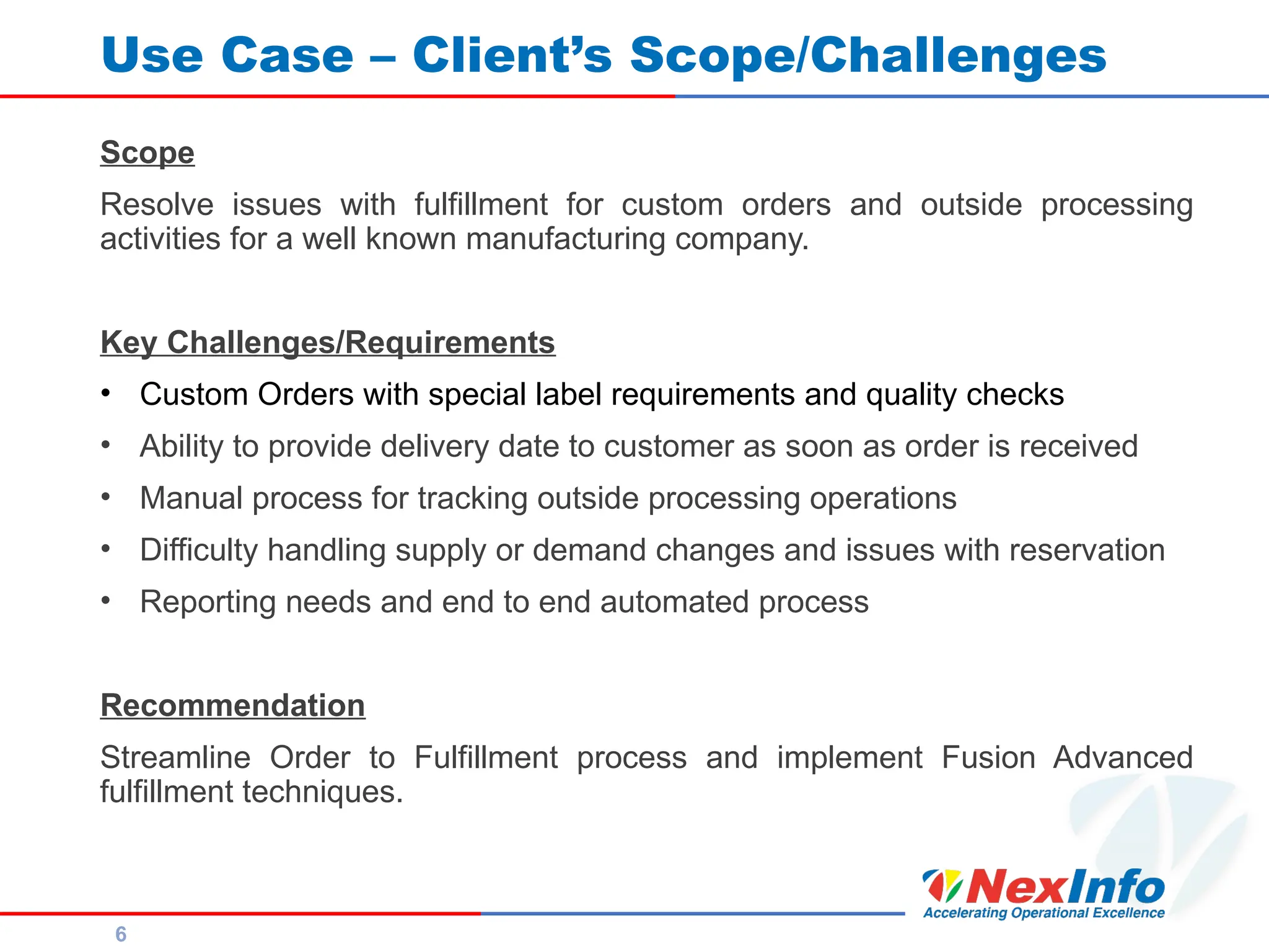 6
Use Case – Client’s Scope/Challenges
Scope
Resolve issues with fulfillment for custom orders and outside processing
activities for a well known manufacturing company.
Key Challenges/Requirements
• Custom Orders with special label requirements and quality checks
• Ability to provide delivery date to customer as soon as order is received
• Manual process for tracking outside processing operations
• Difficulty handling supply or demand changes and issues with reservation
• Reporting needs and end to end automated process
Recommendation
Streamline Order to Fulfillment process and implement Fusion Advanced
fulfillment techniques.
 