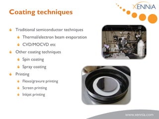 Coating techniques

 Traditional semiconductor techniques
     Thermal/electron beam evaporation
     CVD/MOCVD etc
 Other coating techniques
     Spin coating
     Spray coating
 Printing
     Flexo/gravure printing
     Screen printing
     Inkjet printing
 