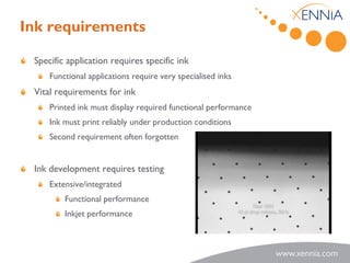 Ink requirements

 Specific application requires specific ink
     Functional applications require very specialised inks
 Vital requirements for ink
     Printed ink must display required functional performance
     Ink must print reliably under production conditions
     Second requirement often forgotten


 Ink development requires testing
     Extensive/integrated
         Functional performance
         Inkjet performance
 