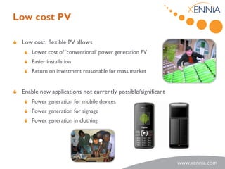Low cost PV

 Low cost, flexible PV allows
    Lower cost of ‘conventional’ power generation PV
    Easier installation
    Return on investment reasonable for mass market


 Enable new applications not currently possible/significant
    Power generation for mobile devices
    Power generation for signage
    Power generation in clothing
 