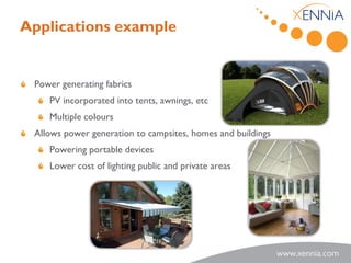 Applications example


 Power generating fabrics
    PV incorporated into tents, awnings, etc
    Multiple colours
 Allows power generation to campsites, homes and buildings
    Powering portable devices
    Lower cost of lighting public and private areas
 