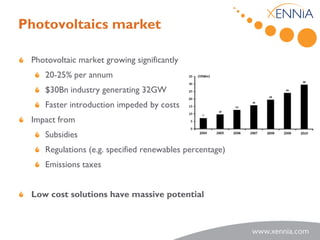 Photovoltaics market

 Photovoltaic market growing significantly
    20-25% per annum
    $30Bn industry generating 32GW
    Faster introduction impeded by costs
 Impact from
    Subsidies
    Regulations (e.g. specified renewables percentage)
    Emissions taxes


 Low cost solutions have massive potential
 
