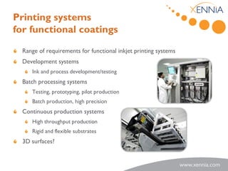 Printing systems
for functional coatings

  Range of requirements for functional inkjet printing systems
  Development systems
     Ink and process development/testing
  Batch processing systems
     Testing, prototyping, pilot production
     Batch production, high precision
  Continuous production systems
     High throughput production
     Rigid and flexible substrates
  3D surfaces?
 