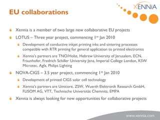 EU collaborations

 Xennia is a member of two large new collaborative EU projects
 LOTUS – Three year project, commencing 1st Jan 2010
    Development of conductive inkjet printing inks and sintering processes
    compatible with RTR printing for general application to printed electronics
    Xennia’s partners are TNO/Holst, Hebrew University of Jerusalem, ECN,
    Fraunhofer, Fredrich Schiller University Jena, Imperial College London, KSW
    Microtec, Agfa, Philips Lighting
 NOVA-CIGS – 3.5 year project, commencing 1st Jan 2010
    Development of printed CIGS solar cell technology
    Xennia’s partners are Umicore, ZSW, Wuerth Elektronik Research GmbH,
    FLISOM AG, VTT, Technische Universität Chemnitz, EMPA
 Xennia is always looking for new opportunities for collaborative projects
 