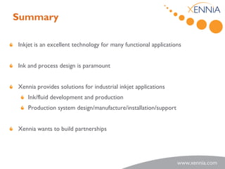 Summary

Inkjet is an excellent technology for many functional applications


Ink and process design is paramount


Xennia provides solutions for industrial inkjet applications
    Ink/fluid development and production
    Production system design/manufacture/installation/support


Xennia wants to build partnerships
 
