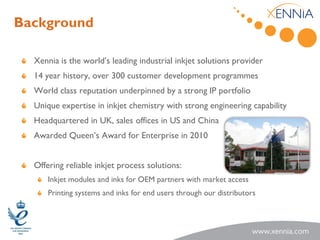 Background

  Xennia is the world’s leading industrial inkjet solutions provider
  14 year history, over 300 customer development programmes
  World class reputation underpinned by a strong IP portfolio
  Unique expertise in inkjet chemistry with strong engineering capability
  Headquartered in UK, sales offices in US and China
  Awarded Queen’s Award for Enterprise in 2010


  Offering reliable inkjet process solutions:
      Inkjet modules and inks for OEM partners with market access
      Printing systems and inks for end users through our distributors
 