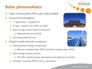 Solar photovoltaics
 Types of photovoltaic (PV) (solar cells) available
 Conventional (inorganic)
     1st generation – crystalline Si
     2nd gen – poly-Si, a-Si, CdTe or CIGS
     Input energy creates electron-hole pairs
         Separated by internal field
     Generates photocurrent
 Organic (small molecule or polymer)
     Heterojunction design incorporates:
         Electron transport layer (ETL) and hole transport layer (HTL)
     Input energy creates excitons
         ETL/HTL interface drives dissociation into electrons and holes
     ‘Standard’ materials P3HT and C60 derivatives
 