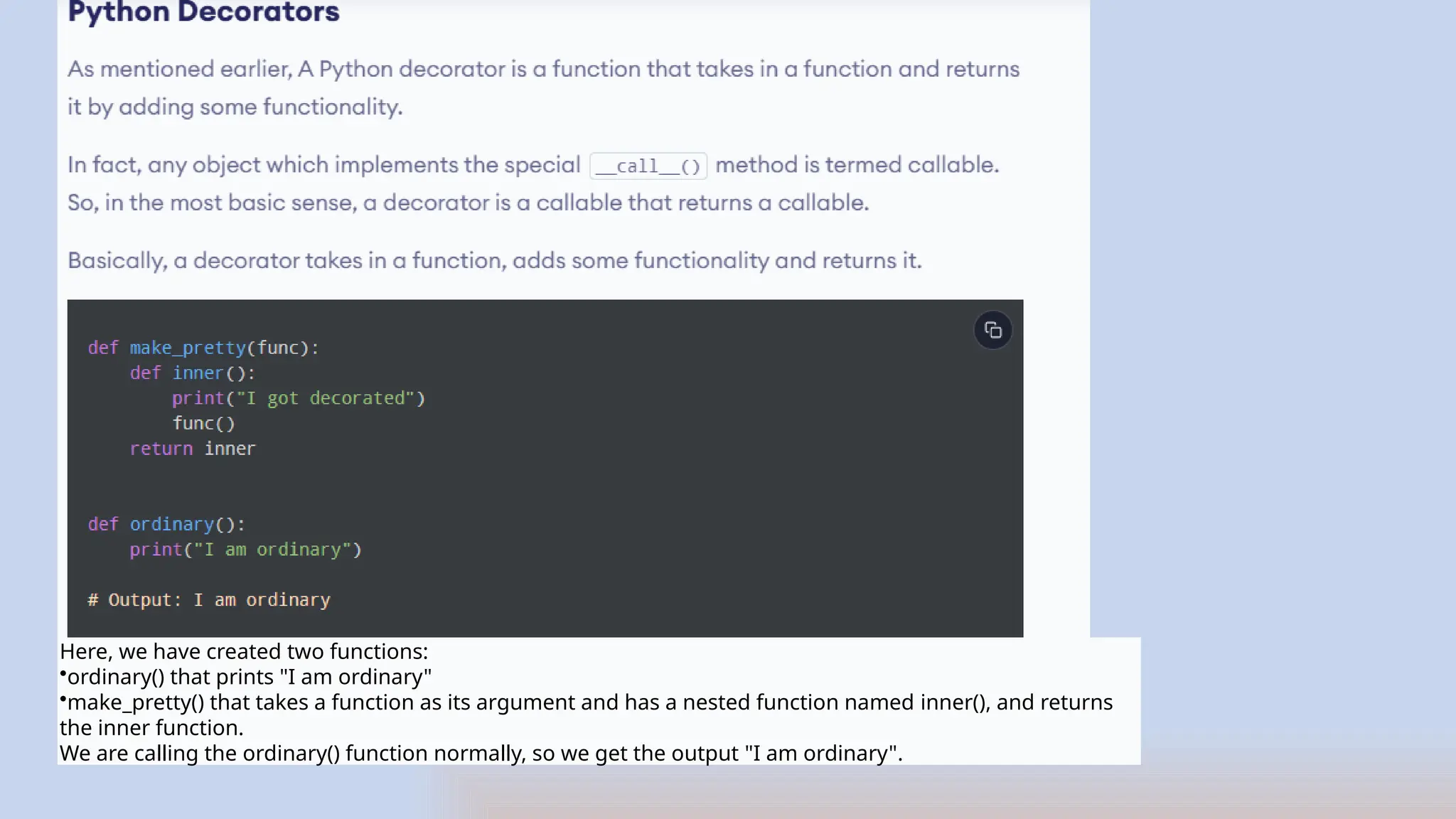 Here, we have created two functions:
•ordinary() that prints "I am ordinary"
•make_pretty() that takes a function as its argument and has a nested function named inner(), and returns
the inner function.
We are calling the ordinary() function normally, so we get the output "I am ordinary".
 