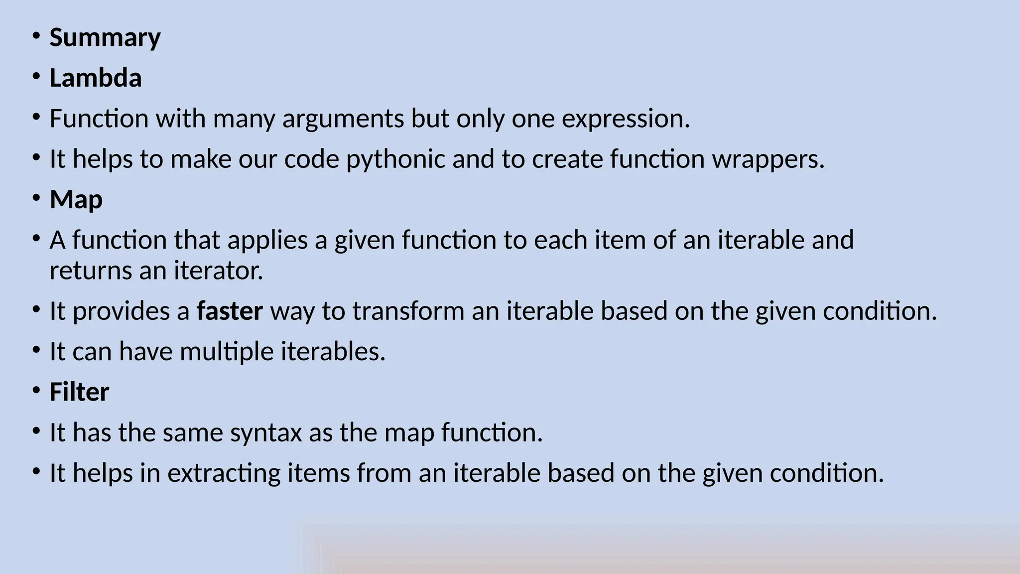 • Summary
• Lambda
• Function with many arguments but only one expression.
• It helps to make our code pythonic and to create function wrappers.
• Map
• A function that applies a given function to each item of an iterable and
returns an iterator.
• It provides a faster way to transform an iterable based on the given condition.
• It can have multiple iterables.
• Filter
• It has the same syntax as the map function.
• It helps in extracting items from an iterable based on the given condition.
 