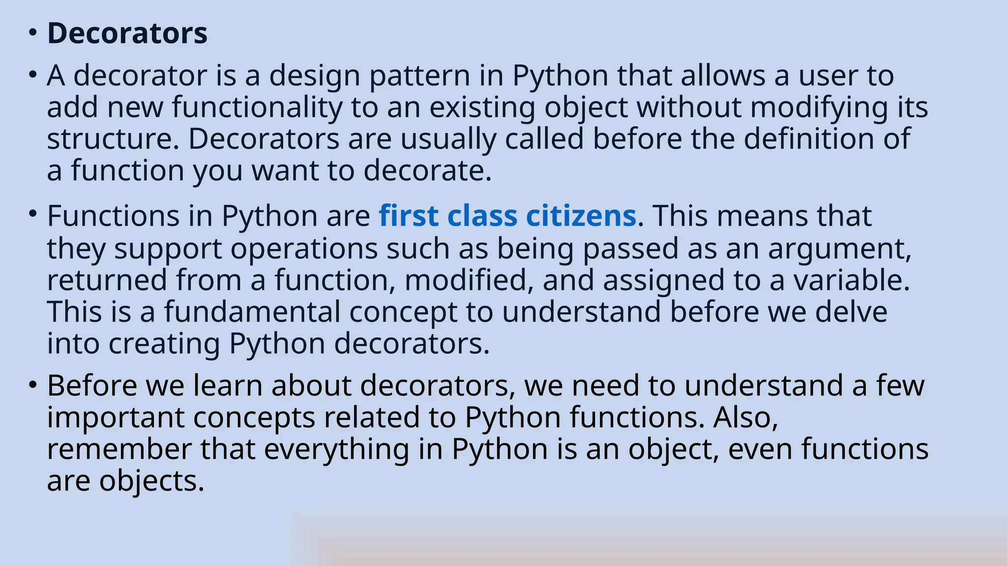• Decorators
• A decorator is a design pattern in Python that allows a user to
add new functionality to an existing object without modifying its
structure. Decorators are usually called before the definition of
a function you want to decorate.
• Functions in Python are first class citizens. This means that
they support operations such as being passed as an argument,
returned from a function, modified, and assigned to a variable.
This is a fundamental concept to understand before we delve
into creating Python decorators.
• Before we learn about decorators, we need to understand a few
important concepts related to Python functions. Also,
remember that everything in Python is an object, even functions
are objects.
 