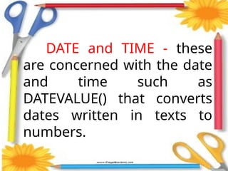 DATE and TIME - these
are concerned with the date
and time such as
DATEVALUE() that converts
dates written in texts to
numbers.
 