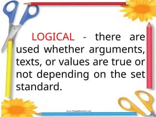 LOGICAL - there are
used whether arguments,
texts, or values are true or
not depending on the set
standard.
 
