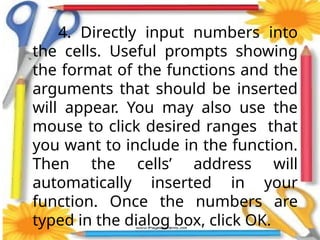 4. Directly input numbers into
the cells. Useful prompts showing
the format of the functions and the
arguments that should be inserted
will appear. You may also use the
mouse to click desired ranges that
you want to include in the function.
Then the cells’ address will
automatically inserted in your
function. Once the numbers are
typed in the dialog box, click OK.
 