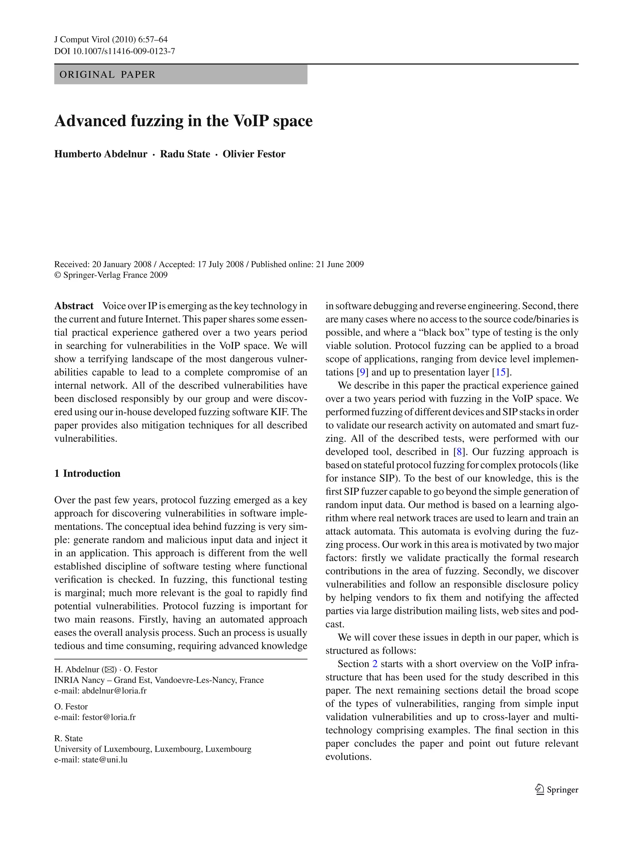 J Comput Virol (2010) 6:57–64
DOI 10.1007/s11416-009-0123-7
ORIGINAL PAPER
Advanced fuzzing in the VoIP space
Humberto Abdelnur · Radu State · Olivier Festor
Received: 20 January 2008 / Accepted: 17 July 2008 / Published online: 21 June 2009
© Springer-Verlag France 2009
Abstract Voice over IP is emerging as the key technology in
the current and future Internet. This paper shares some essen-
tial practical experience gathered over a two years period
in searching for vulnerabilities in the VoIP space. We will
show a terrifying landscape of the most dangerous vulner-
abilities capable to lead to a complete compromise of an
internal network. All of the described vulnerabilities have
been disclosed responsibly by our group and were discov-
ered using our in-house developed fuzzing software KIF. The
paper provides also mitigation techniques for all described
vulnerabilities.
1 Introduction
Over the past few years, protocol fuzzing emerged as a key
approach for discovering vulnerabilities in software imple-
mentations. The conceptual idea behind fuzzing is very sim-
ple: generate random and malicious input data and inject it
in an application. This approach is different from the well
established discipline of software testing where functional
veriﬁcation is checked. In fuzzing, this functional testing
is marginal; much more relevant is the goal to rapidly ﬁnd
potential vulnerabilities. Protocol fuzzing is important for
two main reasons. Firstly, having an automated approach
eases the overall analysis process. Such an process is usually
tedious and time consuming, requiring advanced knowledge
H. Abdelnur (B) · O. Festor
INRIA Nancy – Grand Est, Vandoevre-Les-Nancy, France
e-mail: abdelnur@loria.fr
O. Festor
e-mail: festor@loria.fr
R. State
University of Luxembourg, Luxembourg, Luxembourg
e-mail: state@uni.lu
insoftwaredebuggingandreverseengineering.Second,there
are many cases where no access to the source code/binaries is
possible, and where a “black box” type of testing is the only
viable solution. Protocol fuzzing can be applied to a broad
scope of applications, ranging from device level implemen-
tations [9] and up to presentation layer [15].
We describe in this paper the practical experience gained
over a two years period with fuzzing in the VoIP space. We
performedfuzzingofdifferentdevicesandSIPstacksinorder
to validate our research activity on automated and smart fuz-
zing. All of the described tests, were performed with our
developed tool, described in [8]. Our fuzzing approach is
based on stateful protocol fuzzing for complex protocols (like
for instance SIP). To the best of our knowledge, this is the
ﬁrst SIP fuzzer capable to go beyond the simple generation of
random input data. Our method is based on a learning algo-
rithm where real network traces are used to learn and train an
attack automata. This automata is evolving during the fuz-
zing process. Our work in this area is motivated by two major
factors: ﬁrstly we validate practically the formal research
contributions in the area of fuzzing. Secondly, we discover
vulnerabilities and follow an responsible disclosure policy
by helping vendors to ﬁx them and notifying the affected
parties via large distribution mailing lists, web sites and pod-
cast.
We will cover these issues in depth in our paper, which is
structured as follows:
Section 2 starts with a short overview on the VoIP infra-
structure that has been used for the study described in this
paper. The next remaining sections detail the broad scope
of the types of vulnerabilities, ranging from simple input
validation vulnerabilities and up to cross-layer and multi-
technology comprising examples. The ﬁnal section in this
paper concludes the paper and point out future relevant
evolutions.
123
 