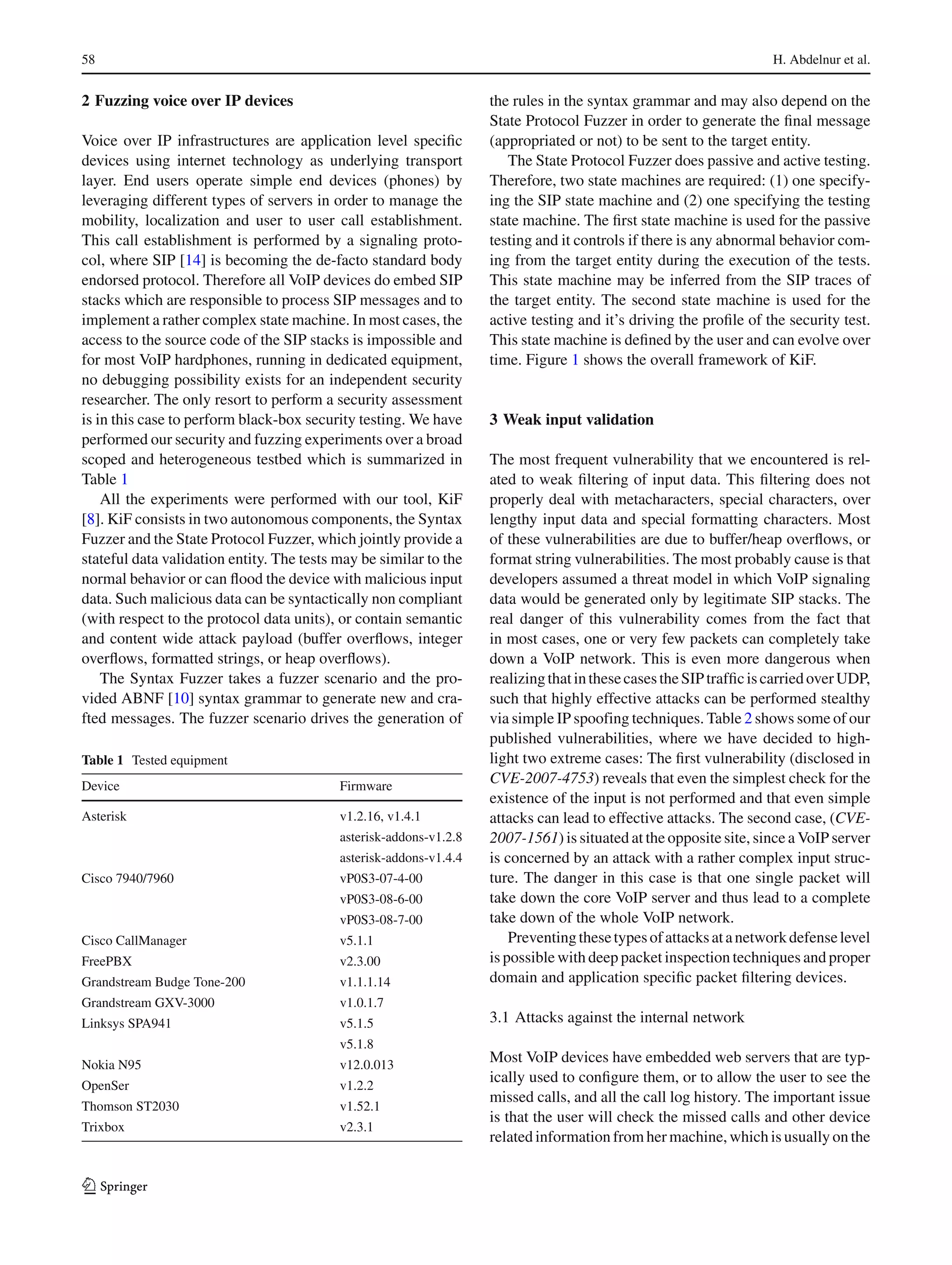 58 H. Abdelnur et al.
2 Fuzzing voice over IP devices
Voice over IP infrastructures are application level speciﬁc
devices using internet technology as underlying transport
layer. End users operate simple end devices (phones) by
leveraging different types of servers in order to manage the
mobility, localization and user to user call establishment.
This call establishment is performed by a signaling proto-
col, where SIP [14] is becoming the de-facto standard body
endorsed protocol. Therefore all VoIP devices do embed SIP
stacks which are responsible to process SIP messages and to
implement a rather complex state machine. In most cases, the
access to the source code of the SIP stacks is impossible and
for most VoIP hardphones, running in dedicated equipment,
no debugging possibility exists for an independent security
researcher. The only resort to perform a security assessment
is in this case to perform black-box security testing. We have
performed our security and fuzzing experiments over a broad
scoped and heterogeneous testbed which is summarized in
Table 1
All the experiments were performed with our tool, KiF
[8]. KiF consists in two autonomous components, the Syntax
Fuzzer and the State Protocol Fuzzer, which jointly provide a
stateful data validation entity. The tests may be similar to the
normal behavior or can ﬂood the device with malicious input
data. Such malicious data can be syntactically non compliant
(with respect to the protocol data units), or contain semantic
and content wide attack payload (buffer overﬂows, integer
overﬂows, formatted strings, or heap overﬂows).
The Syntax Fuzzer takes a fuzzer scenario and the pro-
vided ABNF [10] syntax grammar to generate new and cra-
fted messages. The fuzzer scenario drives the generation of
Table 1 Tested equipment
Device Firmware
Asterisk v1.2.16, v1.4.1
asterisk-addons-v1.2.8
asterisk-addons-v1.4.4
Cisco 7940/7960 vP0S3-07-4-00
vP0S3-08-6-00
vP0S3-08-7-00
Cisco CallManager v5.1.1
FreePBX v2.3.00
Grandstream Budge Tone-200 v1.1.1.14
Grandstream GXV-3000 v1.0.1.7
Linksys SPA941 v5.1.5
v5.1.8
Nokia N95 v12.0.013
OpenSer v1.2.2
Thomson ST2030 v1.52.1
Trixbox v2.3.1
the rules in the syntax grammar and may also depend on the
State Protocol Fuzzer in order to generate the ﬁnal message
(appropriated or not) to be sent to the target entity.
The State Protocol Fuzzer does passive and active testing.
Therefore, two state machines are required: (1) one specify-
ing the SIP state machine and (2) one specifying the testing
state machine. The ﬁrst state machine is used for the passive
testing and it controls if there is any abnormal behavior com-
ing from the target entity during the execution of the tests.
This state machine may be inferred from the SIP traces of
the target entity. The second state machine is used for the
active testing and it’s driving the proﬁle of the security test.
This state machine is deﬁned by the user and can evolve over
time. Figure 1 shows the overall framework of KiF.
3 Weak input validation
The most frequent vulnerability that we encountered is rel-
ated to weak ﬁltering of input data. This ﬁltering does not
properly deal with metacharacters, special characters, over
lengthy input data and special formatting characters. Most
of these vulnerabilities are due to buffer/heap overﬂows, or
format string vulnerabilities. The most probably cause is that
developers assumed a threat model in which VoIP signaling
data would be generated only by legitimate SIP stacks. The
real danger of this vulnerability comes from the fact that
in most cases, one or very few packets can completely take
down a VoIP network. This is even more dangerous when
realizingthatinthesecasestheSIPtrafﬁciscarriedoverUDP,
such that highly effective attacks can be performed stealthy
via simple IP spoofing techniques. Table 2 shows some of our
published vulnerabilities, where we have decided to high-
light two extreme cases: The ﬁrst vulnerability (disclosed in
CVE-2007-4753) reveals that even the simplest check for the
existence of the input is not performed and that even simple
attacks can lead to effective attacks. The second case, (CVE-
2007-1561) is situated at the opposite site, since a VoIP server
is concerned by an attack with a rather complex input struc-
ture. The danger in this case is that one single packet will
take down the core VoIP server and thus lead to a complete
take down of the whole VoIP network.
Preventingthesetypesofattacksatanetworkdefenselevel
is possible with deep packet inspection techniques and proper
domain and application speciﬁc packet ﬁltering devices.
3.1 Attacks against the internal network
Most VoIP devices have embedded web servers that are typ-
ically used to conﬁgure them, or to allow the user to see the
missed calls, and all the call log history. The important issue
is that the user will check the missed calls and other device
related information from her machine, which is usually on the
123
 