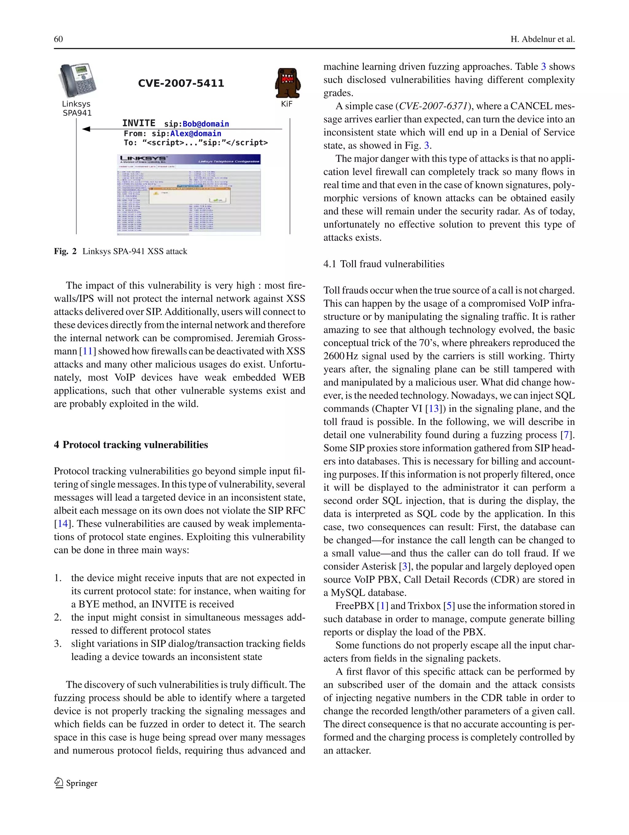 60 H. Abdelnur et al.
Fig. 2 Linksys SPA-941 XSS attack
The impact of this vulnerability is very high : most ﬁre-
walls/IPS will not protect the internal network against XSS
attacks delivered over SIP. Additionally, users will connect to
these devices directly from the internal network and therefore
the internal network can be compromised. Jeremiah Gross-
mann [11] showed how ﬁrewalls can be deactivated with XSS
attacks and many other malicious usages do exist. Unfortu-
nately, most VoIP devices have weak embedded WEB
applications, such that other vulnerable systems exist and
are probably exploited in the wild.
4 Protocol tracking vulnerabilities
Protocol tracking vulnerabilities go beyond simple input ﬁl-
tering of single messages. In this type of vulnerability, several
messages will lead a targeted device in an inconsistent state,
albeit each message on its own does not violate the SIP RFC
[14]. These vulnerabilities are caused by weak implementa-
tions of protocol state engines. Exploiting this vulnerability
can be done in three main ways:
1. the device might receive inputs that are not expected in
its current protocol state: for instance, when waiting for
a BYE method, an INVITE is received
2. the input might consist in simultaneous messages add-
ressed to different protocol states
3. slight variations in SIP dialog/transaction tracking ﬁelds
leading a device towards an inconsistent state
The discovery of such vulnerabilities is truly difﬁcult. The
fuzzing process should be able to identify where a targeted
device is not properly tracking the signaling messages and
which ﬁelds can be fuzzed in order to detect it. The search
space in this case is huge being spread over many messages
and numerous protocol ﬁelds, requiring thus advanced and
machine learning driven fuzzing approaches. Table 3 shows
such disclosed vulnerabilities having different complexity
grades.
A simple case (CVE-2007-6371), where a CANCEL mes-
sage arrives earlier than expected, can turn the device into an
inconsistent state which will end up in a Denial of Service
state, as showed in Fig. 3.
The major danger with this type of attacks is that no appli-
cation level ﬁrewall can completely track so many ﬂows in
real time and that even in the case of known signatures, poly-
morphic versions of known attacks can be obtained easily
and these will remain under the security radar. As of today,
unfortunately no effective solution to prevent this type of
attacks exists.
4.1 Toll fraud vulnerabilities
Toll frauds occur when the true source of a call is not charged.
This can happen by the usage of a compromised VoIP infra-
structure or by manipulating the signaling trafﬁc. It is rather
amazing to see that although technology evolved, the basic
conceptual trick of the 70’s, where phreakers reproduced the
2600Hz signal used by the carriers is still working. Thirty
years after, the signaling plane can be still tampered with
and manipulated by a malicious user. What did change how-
ever, is the needed technology. Nowadays, we can inject SQL
commands (Chapter VI [13]) in the signaling plane, and the
toll fraud is possible. In the following, we will describe in
detail one vulnerability found during a fuzzing process [7].
Some SIP proxies store information gathered from SIP head-
ers into databases. This is necessary for billing and account-
ing purposes. If this information is not properly ﬁltered, once
it will be displayed to the administrator it can perform a
second order SQL injection, that is during the display, the
data is interpreted as SQL code by the application. In this
case, two consequences can result: First, the database can
be changed—for instance the call length can be changed to
a small value—and thus the caller can do toll fraud. If we
consider Asterisk [3], the popular and largely deployed open
source VoIP PBX, Call Detail Records (CDR) are stored in
a MySQL database.
FreePBX [1] and Trixbox [5] use the information stored in
such database in order to manage, compute generate billing
reports or display the load of the PBX.
Some functions do not properly escape all the input char-
acters from ﬁelds in the signaling packets.
A ﬁrst ﬂavor of this speciﬁc attack can be performed by
an subscribed user of the domain and the attack consists
of injecting negative numbers in the CDR table in order to
change the recorded length/other parameters of a given call.
The direct consequence is that no accurate accounting is per-
formed and the charging process is completely controlled by
an attacker.
123
 