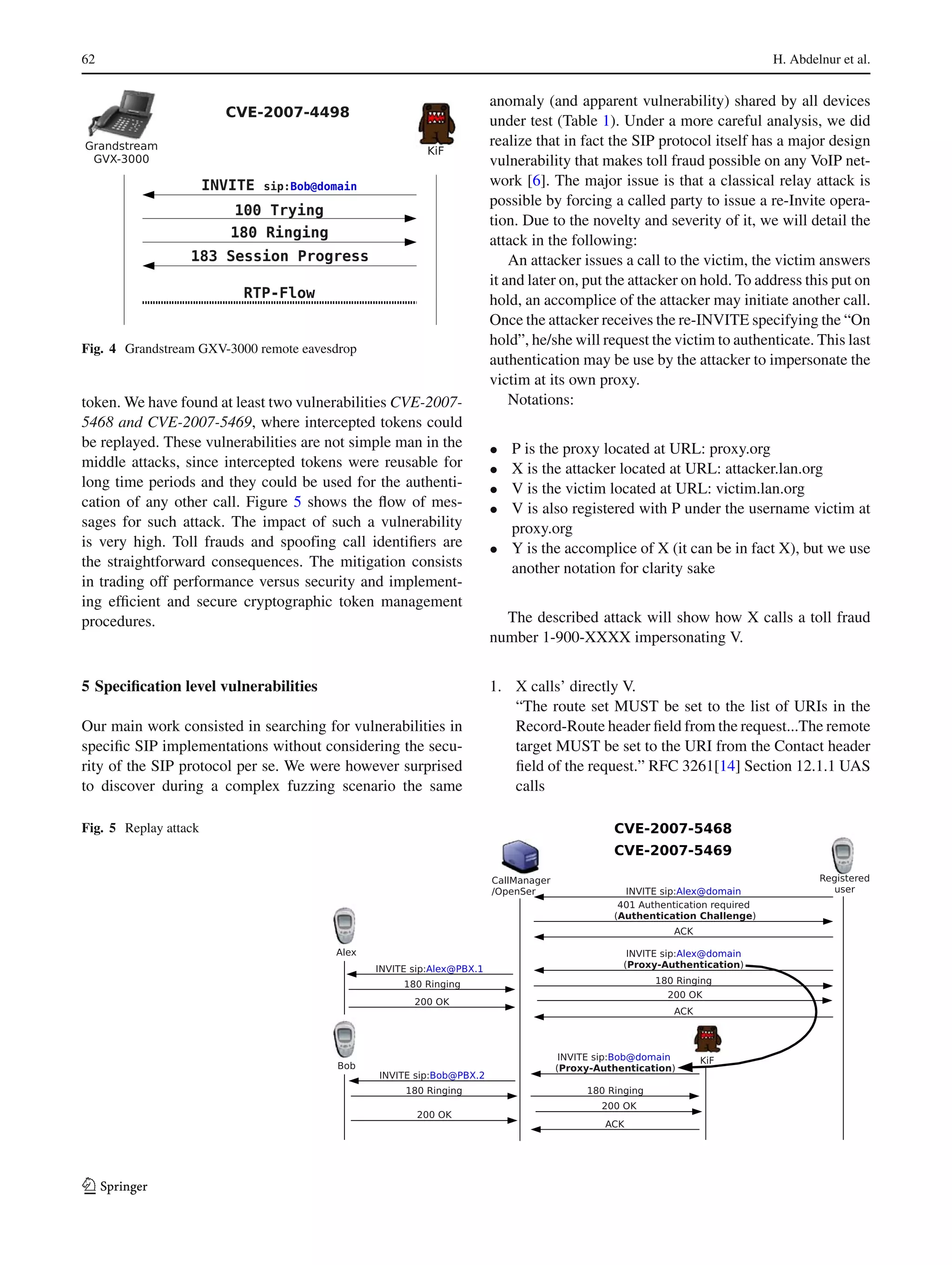 62 H. Abdelnur et al.
Fig. 4 Grandstream GXV-3000 remote eavesdrop
token. We have found at least two vulnerabilities CVE-2007-
5468 and CVE-2007-5469, where intercepted tokens could
be replayed. These vulnerabilities are not simple man in the
middle attacks, since intercepted tokens were reusable for
long time periods and they could be used for the authenti-
cation of any other call. Figure 5 shows the ﬂow of mes-
sages for such attack. The impact of such a vulnerability
is very high. Toll frauds and spoofing call identiﬁers are
the straightforward consequences. The mitigation consists
in trading off performance versus security and implement-
ing efﬁcient and secure cryptographic token management
procedures.
5 Speciﬁcation level vulnerabilities
Our main work consisted in searching for vulnerabilities in
speciﬁc SIP implementations without considering the secu-
rity of the SIP protocol per se. We were however surprised
to discover during a complex fuzzing scenario the same
anomaly (and apparent vulnerability) shared by all devices
under test (Table 1). Under a more careful analysis, we did
realize that in fact the SIP protocol itself has a major design
vulnerability that makes toll fraud possible on any VoIP net-
work [6]. The major issue is that a classical relay attack is
possible by forcing a called party to issue a re-Invite opera-
tion. Due to the novelty and severity of it, we will detail the
attack in the following:
An attacker issues a call to the victim, the victim answers
it and later on, put the attacker on hold. To address this put on
hold, an accomplice of the attacker may initiate another call.
Once the attacker receives the re-INVITE specifying the “On
hold”, he/she will request the victim to authenticate. This last
authentication may be use by the attacker to impersonate the
victim at its own proxy.
Notations:
• P is the proxy located at URL: proxy.org
• X is the attacker located at URL: attacker.lan.org
• V is the victim located at URL: victim.lan.org
• V is also registered with P under the username victim at
proxy.org
• Y is the accomplice of X (it can be in fact X), but we use
another notation for clarity sake
The described attack will show how X calls a toll fraud
number 1-900-XXXX impersonating V.
1. X calls’ directly V.
“The route set MUST be set to the list of URIs in the
Record-Route header ﬁeld from the request...The remote
target MUST be set to the URI from the Contact header
ﬁeld of the request.” RFC 3261[14] Section 12.1.1 UAS
calls
Fig. 5 Replay attack
123
 
