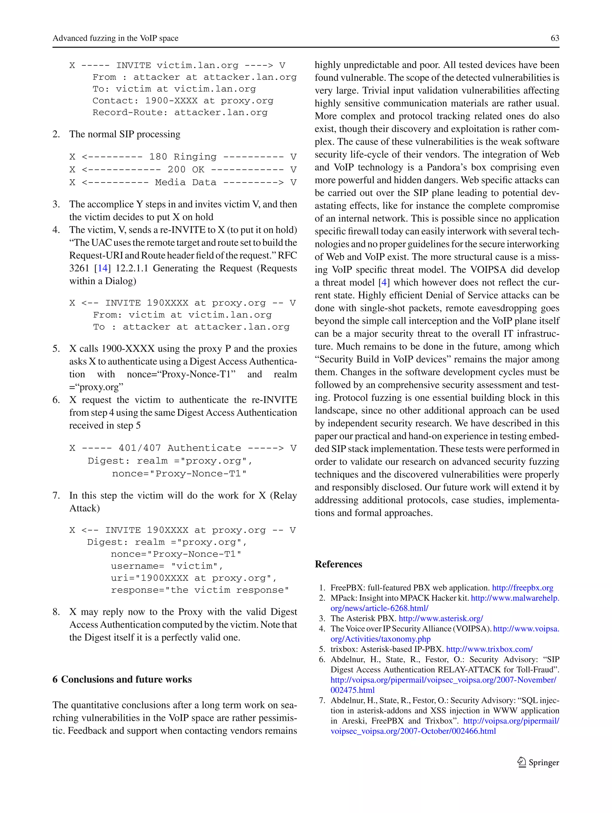 Advanced fuzzing in the VoIP space 63
X ----- INVITE victim.lan.org ----> V
From : attacker at attacker.lan.org
To: victim at victim.lan.org
Contact: 1900-XXXX at proxy.org
Record-Route: attacker.lan.org
2. The normal SIP processing
X <--------- 180 Ringing ---------- V
X <------------ 200 OK ------------ V
X <---------- Media Data ---------> V
3. The accomplice Y steps in and invites victim V, and then
the victim decides to put X on hold
4. The victim, V, sends a re-INVITE to X (to put it on hold)
“TheUACusestheremotetargetandroutesettobuildthe
Request-URIandRouteheaderﬁeldoftherequest.”RFC
3261 [14] 12.2.1.1 Generating the Request (Requests
within a Dialog)
X <-- INVITE 190XXXX at proxy.org -- V
From: victim at victim.lan.org
To : attacker at attacker.lan.org
5. X calls 1900-XXXX using the proxy P and the proxies
asks X to authenticate using a Digest Access Authentica-
tion with nonce=“Proxy-Nonce-T1” and realm
=“proxy.org”
6. X request the victim to authenticate the re-INVITE
from step 4 using the same Digest Access Authentication
received in step 5
X ----- 401/407 Authenticate -----> V
Digest: realm ="proxy.org",
nonce="Proxy-Nonce-T1"
7. In this step the victim will do the work for X (Relay
Attack)
X <-- INVITE 190XXXX at proxy.org -- V
Digest: realm ="proxy.org",
nonce="Proxy-Nonce-T1"
username= "victim",
uri="1900XXXX at proxy.org",
response="the victim response"
8. X may reply now to the Proxy with the valid Digest
Access Authentication computed by the victim. Note that
the Digest itself it is a perfectly valid one.
6 Conclusions and future works
The quantitative conclusions after a long term work on sea-
rching vulnerabilities in the VoIP space are rather pessimis-
tic. Feedback and support when contacting vendors remains
highly unpredictable and poor. All tested devices have been
found vulnerable. The scope of the detected vulnerabilities is
very large. Trivial input validation vulnerabilities affecting
highly sensitive communication materials are rather usual.
More complex and protocol tracking related ones do also
exist, though their discovery and exploitation is rather com-
plex. The cause of these vulnerabilities is the weak software
security life-cycle of their vendors. The integration of Web
and VoIP technology is a Pandora’s box comprising even
more powerful and hidden dangers. Web speciﬁc attacks can
be carried out over the SIP plane leading to potential dev-
astating effects, like for instance the complete compromise
of an internal network. This is possible since no application
speciﬁc ﬁrewall today can easily interwork with several tech-
nologies and no proper guidelines for the secure interworking
of Web and VoIP exist. The more structural cause is a miss-
ing VoIP speciﬁc threat model. The VOIPSA did develop
a threat model [4] which however does not reﬂect the cur-
rent state. Highly efﬁcient Denial of Service attacks can be
done with single-shot packets, remote eavesdropping goes
beyond the simple call interception and the VoIP plane itself
can be a major security threat to the overall IT infrastruc-
ture. Much remains to be done in the future, among which
“Security Build in VoIP devices” remains the major among
them. Changes in the software development cycles must be
followed by an comprehensive security assessment and test-
ing. Protocol fuzzing is one essential building block in this
landscape, since no other additional approach can be used
by independent security research. We have described in this
paper our practical and hand-on experience in testing embed-
ded SIP stack implementation. These tests were performed in
order to validate our research on advanced security fuzzing
techniques and the discovered vulnerabilities were properly
and responsibly disclosed. Our future work will extend it by
addressing additional protocols, case studies, implementa-
tions and formal approaches.
References
1. FreePBX: full-featured PBX web application. http://freepbx.org
2. MPack: Insight into MPACK Hacker kit. http://www.malwarehelp.
org/news/article-6268.html/
3. The Asterisk PBX. http://www.asterisk.org/
4. TheVoiceoverIPSecurityAlliance(VOIPSA).http://www.voipsa.
org/Activities/taxonomy.php
5. trixbox: Asterisk-based IP-PBX. http://www.trixbox.com/
6. Abdelnur, H., State, R., Festor, O.: Security Advisory: “SIP
Digest Access Authentication RELAY-ATTACK for Toll-Fraud”.
http://voipsa.org/pipermail/voipsec_voipsa.org/2007-November/
002475.html
7. Abdelnur, H., State, R., Festor, O.: Security Advisory: “SQL injec-
tion in asterisk-addons and XSS injection in WWW application
in Areski, FreePBX and Trixbox”. http://voipsa.org/pipermail/
voipsec_voipsa.org/2007-October/002466.html
123
 