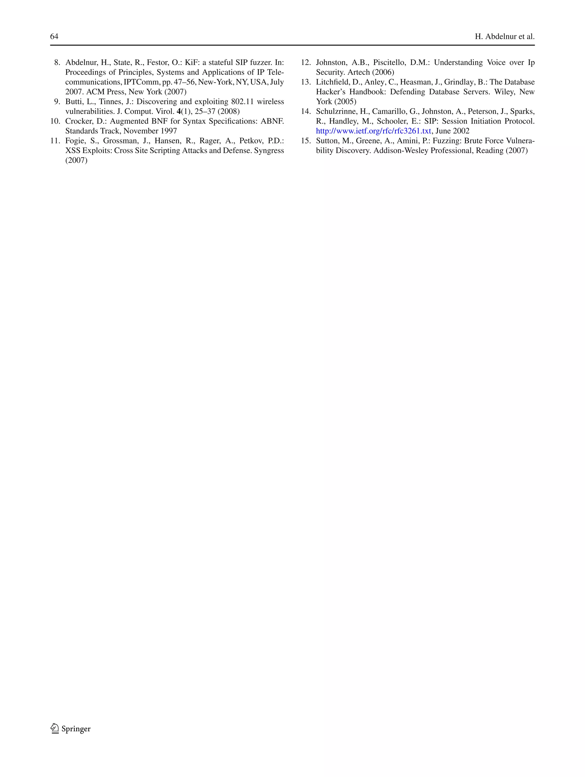 64 H. Abdelnur et al.
8. Abdelnur, H., State, R., Festor, O.: KiF: a stateful SIP fuzzer. In:
Proceedings of Principles, Systems and Applications of IP Tele-
communications, IPTComm, pp. 47–56, New-York, NY, USA, July
2007. ACM Press, New York (2007)
9. Butti, L., Tinnes, J.: Discovering and exploiting 802.11 wireless
vulnerabilities. J. Comput. Virol. 4(1), 25–37 (2008)
10. Crocker, D.: Augmented BNF for Syntax Speciﬁcations: ABNF.
Standards Track, November 1997
11. Fogie, S., Grossman, J., Hansen, R., Rager, A., Petkov, P.D.:
XSS Exploits: Cross Site Scripting Attacks and Defense. Syngress
(2007)
12. Johnston, A.B., Piscitello, D.M.: Understanding Voice over Ip
Security. Artech (2006)
13. Litchﬁeld, D., Anley, C., Heasman, J., Grindlay, B.: The Database
Hacker’s Handbook: Defending Database Servers. Wiley, New
York (2005)
14. Schulzrinne, H., Camarillo, G., Johnston, A., Peterson, J., Sparks,
R., Handley, M., Schooler, E.: SIP: Session Initiation Protocol.
http://www.ietf.org/rfc/rfc3261.txt, June 2002
15. Sutton, M., Greene, A., Amini, P.: Fuzzing: Brute Force Vulnera-
bility Discovery. Addison-Wesley Professional, Reading (2007)
123
 