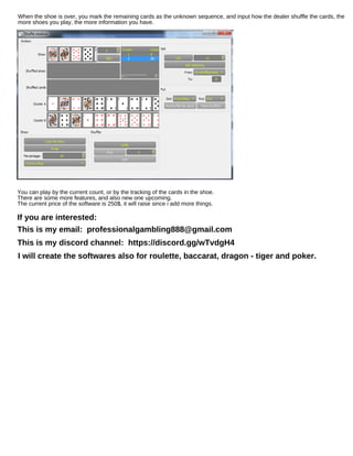 When the shoe is over, you mark the remaining cards as the unknown sequence, and input how the dealer shuffle the cards, the
more shoes you play, the more information you have.
You can play by the current count, or by the tracking of the cards in the shoe.
There are some more features, and also new one upcoming.
The current price of the software is 250$, it will raise since i add more things.
If you are interested:
This is my email: professionalgambling888@gmail.com
This is my discord channel: https://discord.gg/wTvdgH4
I will create the softwares also for roulette, baccarat, dragon - tiger and poker.
 