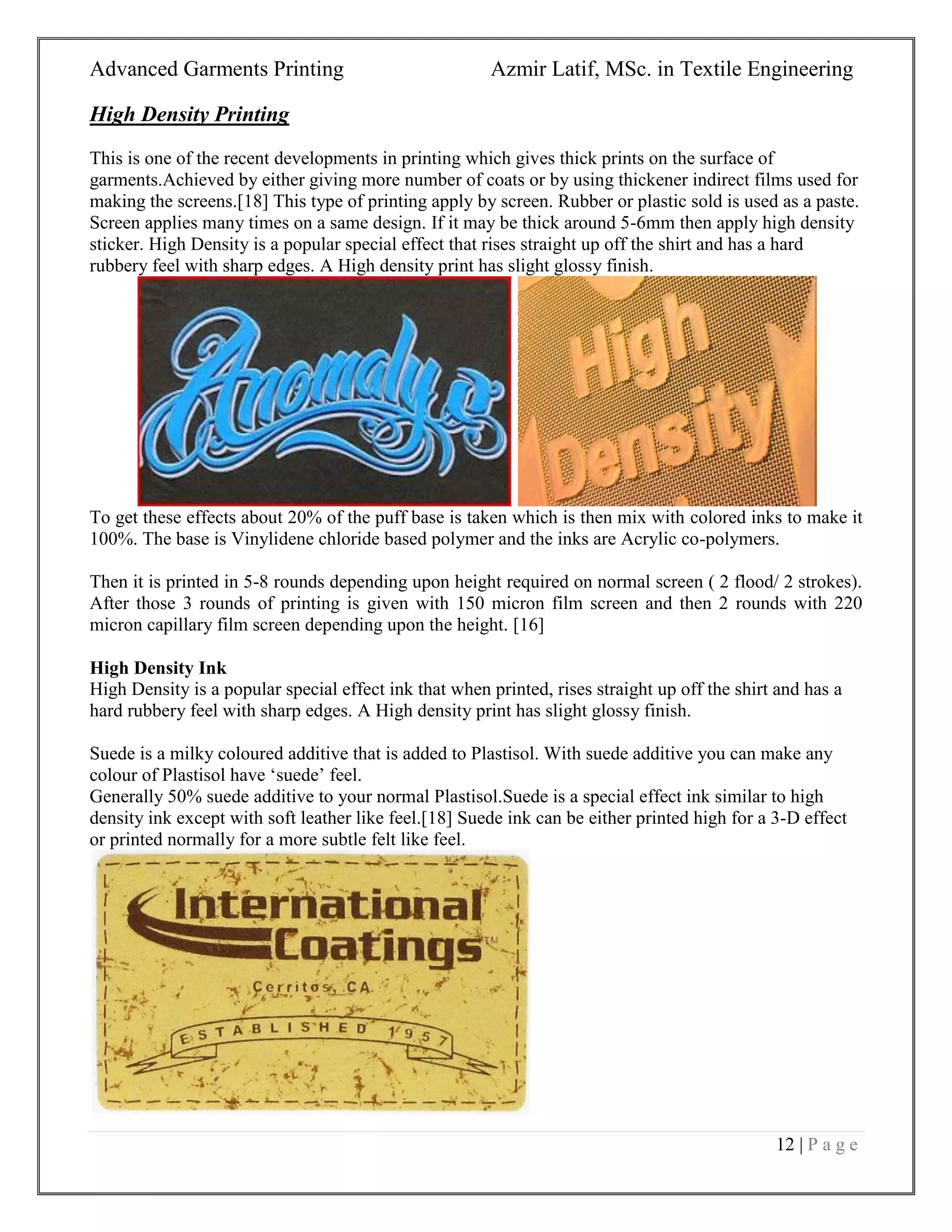 Advanced Garments Printing Azmir Latif, MSc. in Textile Engineering
12 | P a g e
High Density Printing
This is one of the recent developments in printing which gives thick prints on the surface of
garments.Achieved by either giving more number of coats or by using thickener indirect films used for
making the screens.[18] This type of printing apply by screen. Rubber or plastic sold is used as a paste.
Screen applies many times on a same design. If it may be thick around 5-6mm then apply high density
sticker. High Density is a popular special effect that rises straight up off the shirt and has a hard
rubbery feel with sharp edges. A High density print has slight glossy finish.
To get these effects about 20% of the puff base is taken which is then mix with colored inks to make it
100%. The base is Vinylidene chloride based polymer and the inks are Acrylic co-polymers.
Then it is printed in 5-8 rounds depending upon height required on normal screen ( 2 flood/ 2 strokes).
After those 3 rounds of printing is given with 150 micron film screen and then 2 rounds with 220
micron capillary film screen depending upon the height. [16]
High Density Ink
High Density is a popular special effect ink that when printed, rises straight up off the shirt and has a
hard rubbery feel with sharp edges. A High density print has slight glossy finish.
Suede is a milky coloured additive that is added to Plastisol. With suede additive you can make any
colour of Plastisol have „suede‟ feel.
Generally 50% suede additive to your normal Plastisol.Suede is a special effect ink similar to high
density ink except with soft leather like feel.[18] Suede ink can be either printed high for a 3-D effect
or printed normally for a more subtle felt like feel.
 