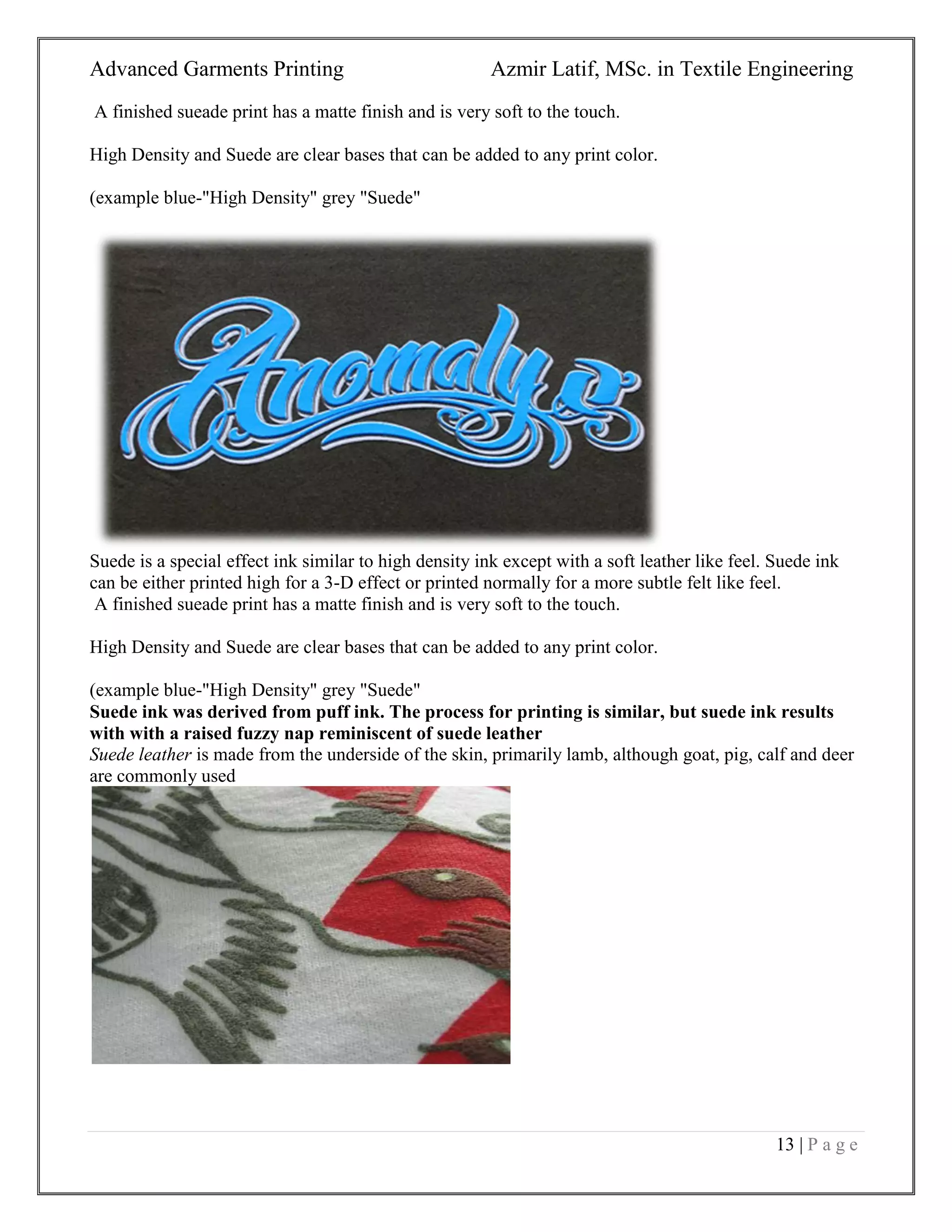 Advanced Garments Printing Azmir Latif, MSc. in Textile Engineering
13 | P a g e
A finished sueade print has a matte finish and is very soft to the touch.
High Density and Suede are clear bases that can be added to any print color.
(example blue-"High Density" grey "Suede"
Suede is a special effect ink similar to high density ink except with a soft leather like feel. Suede ink
can be either printed high for a 3-D effect or printed normally for a more subtle felt like feel.
A finished sueade print has a matte finish and is very soft to the touch.
High Density and Suede are clear bases that can be added to any print color.
(example blue-"High Density" grey "Suede"
Suede ink was derived from puff ink. The process for printing is similar, but suede ink results
with with a raised fuzzy nap reminiscent of suede leather
Suede leather is made from the underside of the skin, primarily lamb, although goat, pig, calf and deer
are commonly used
 