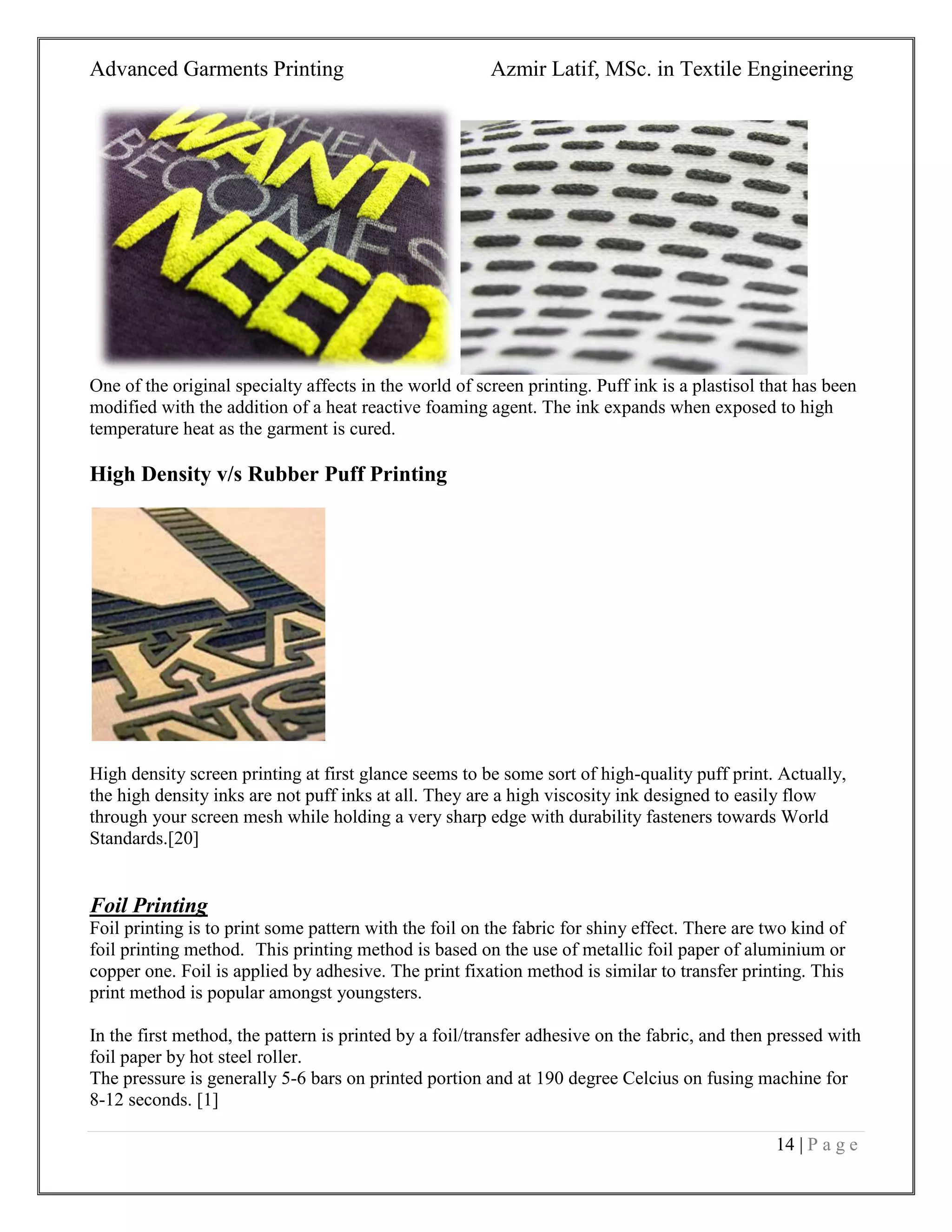 Advanced Garments Printing Azmir Latif, MSc. in Textile Engineering
14 | P a g e
One of the original specialty affects in the world of screen printing. Puff ink is a plastisol that has been
modified with the addition of a heat reactive foaming agent. The ink expands when exposed to high
temperature heat as the garment is cured.
High Density v/s Rubber Puff Printing
High density screen printing at first glance seems to be some sort of high-quality puff print. Actually,
the high density inks are not puff inks at all. They are a high viscosity ink designed to easily flow
through your screen mesh while holding a very sharp edge with durability fasteners towards World
Standards.[20]
Foil Printing
Foil printing is to print some pattern with the foil on the fabric for shiny effect. There are two kind of
foil printing method. This printing method is based on the use of metallic foil paper of aluminium or
copper one. Foil is applied by adhesive. The print fixation method is similar to transfer printing. This
print method is popular amongst youngsters.
In the first method, the pattern is printed by a foil/transfer adhesive on the fabric, and then pressed with
foil paper by hot steel roller.
The pressure is generally 5-6 bars on printed portion and at 190 degree Celcius on fusing machine for
8-12 seconds. [1]
 