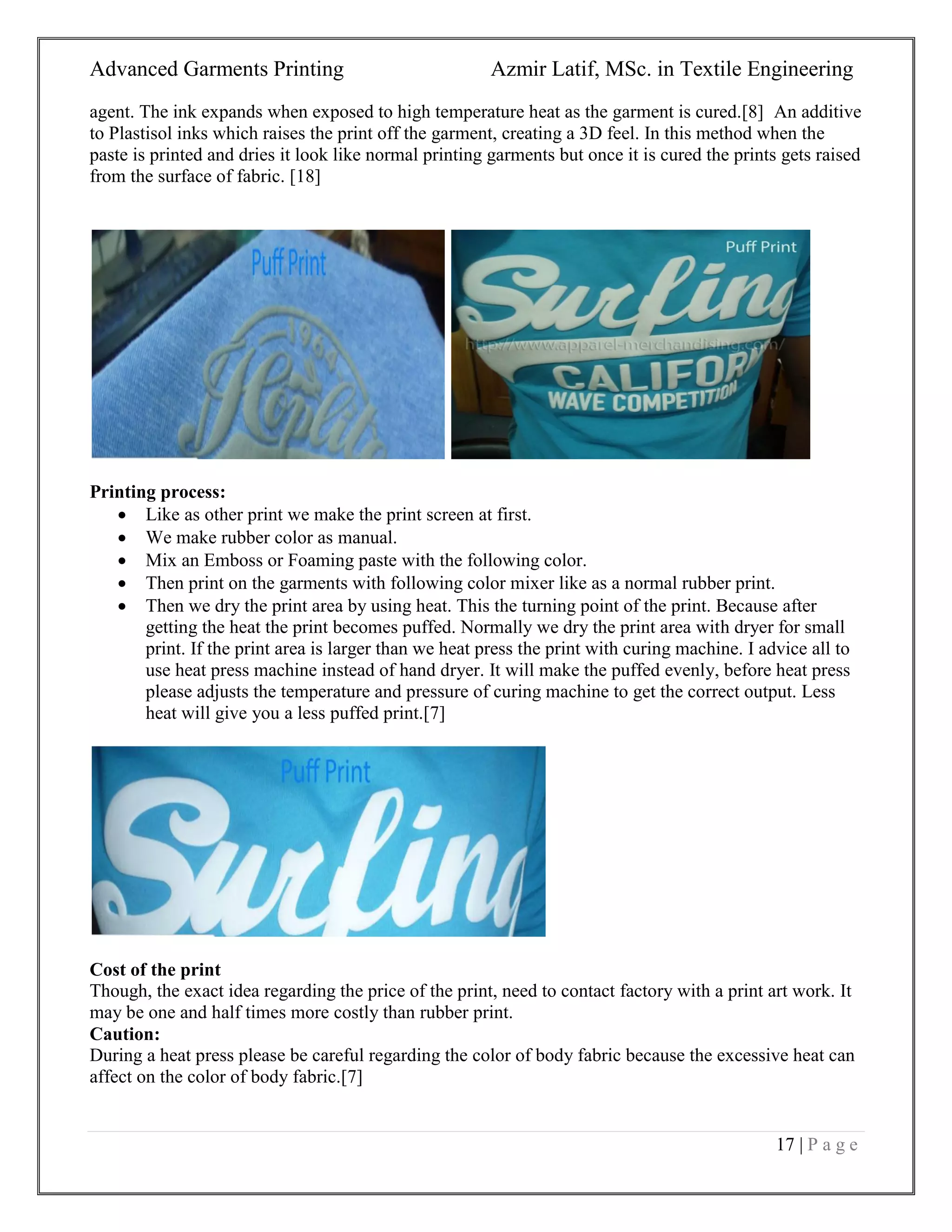 Advanced Garments Printing Azmir Latif, MSc. in Textile Engineering
17 | P a g e
agent. The ink expands when exposed to high temperature heat as the garment is cured.[8] An additive
to Plastisol inks which raises the print off the garment, creating a 3D feel. In this method when the
paste is printed and dries it look like normal printing garments but once it is cured the prints gets raised
from the surface of fabric. [18]
Printing process:
 Like as other print we make the print screen at first.
 We make rubber color as manual.
 Mix an Emboss or Foaming paste with the following color.
 Then print on the garments with following color mixer like as a normal rubber print.
 Then we dry the print area by using heat. This the turning point of the print. Because after
getting the heat the print becomes puffed. Normally we dry the print area with dryer for small
print. If the print area is larger than we heat press the print with curing machine. I advice all to
use heat press machine instead of hand dryer. It will make the puffed evenly, before heat press
please adjusts the temperature and pressure of curing machine to get the correct output. Less
heat will give you a less puffed print.[7]
Cost of the print
Though, the exact idea regarding the price of the print, need to contact factory with a print art work. It
may be one and half times more costly than rubber print.
Caution:
During a heat press please be careful regarding the color of body fabric because the excessive heat can
affect on the color of body fabric.[7]
 