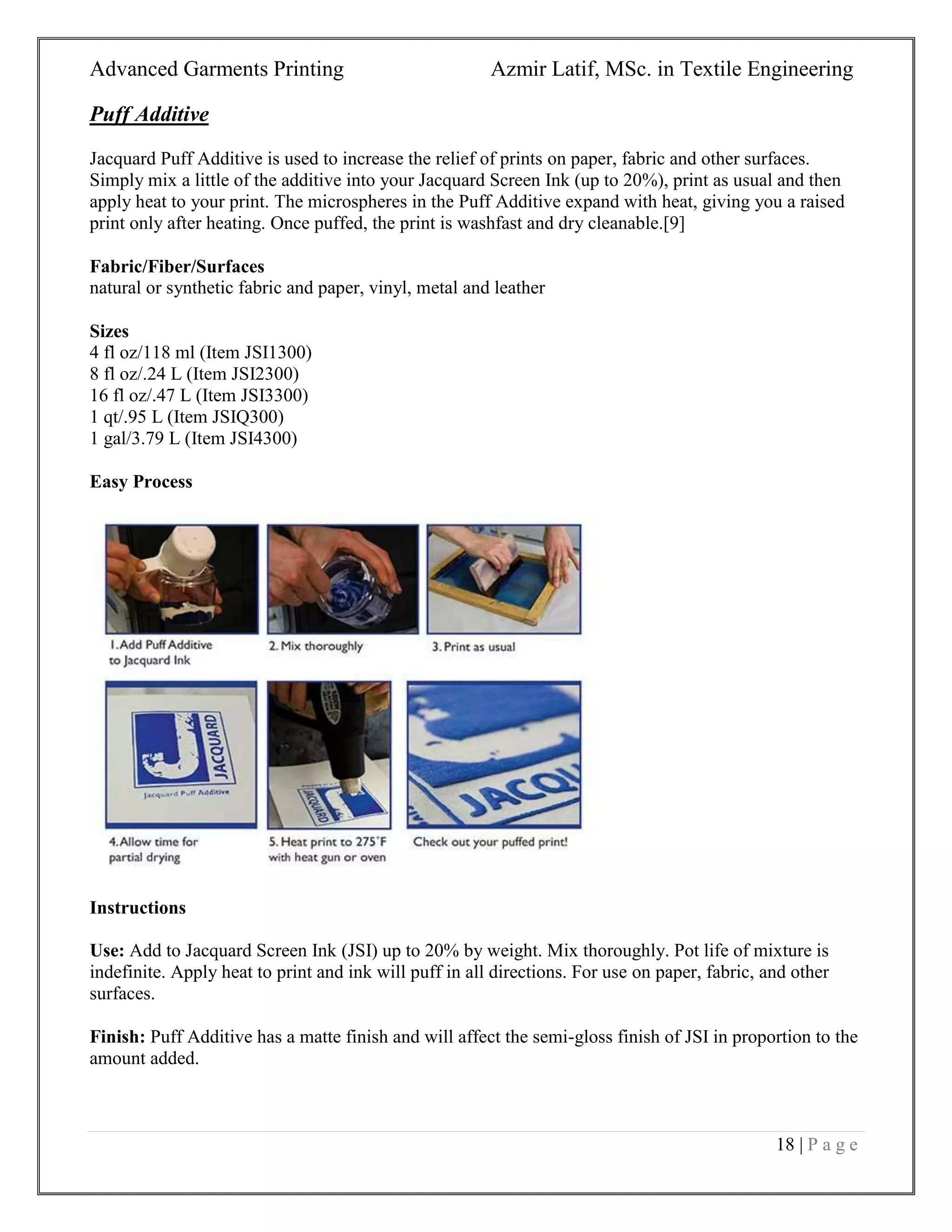 Advanced Garments Printing Azmir Latif, MSc. in Textile Engineering
18 | P a g e
Puff Additive
Jacquard Puff Additive is used to increase the relief of prints on paper, fabric and other surfaces.
Simply mix a little of the additive into your Jacquard Screen Ink (up to 20%), print as usual and then
apply heat to your print. The microspheres in the Puff Additive expand with heat, giving you a raised
print only after heating. Once puffed, the print is washfast and dry cleanable.[9]
Fabric/Fiber/Surfaces
natural or synthetic fabric and paper, vinyl, metal and leather
Sizes
4 fl oz/118 ml (Item JSI1300)
8 fl oz/.24 L (Item JSI2300)
16 fl oz/.47 L (Item JSI3300)
1 qt/.95 L (Item JSIQ300)
1 gal/3.79 L (Item JSI4300)
Easy Process
Instructions
Use: Add to Jacquard Screen Ink (JSI) up to 20% by weight. Mix thoroughly. Pot life of mixture is
indefinite. Apply heat to print and ink will puff in all directions. For use on paper, fabric, and other
surfaces.
Finish: Puff Additive has a matte finish and will affect the semi-gloss finish of JSI in proportion to the
amount added.
 