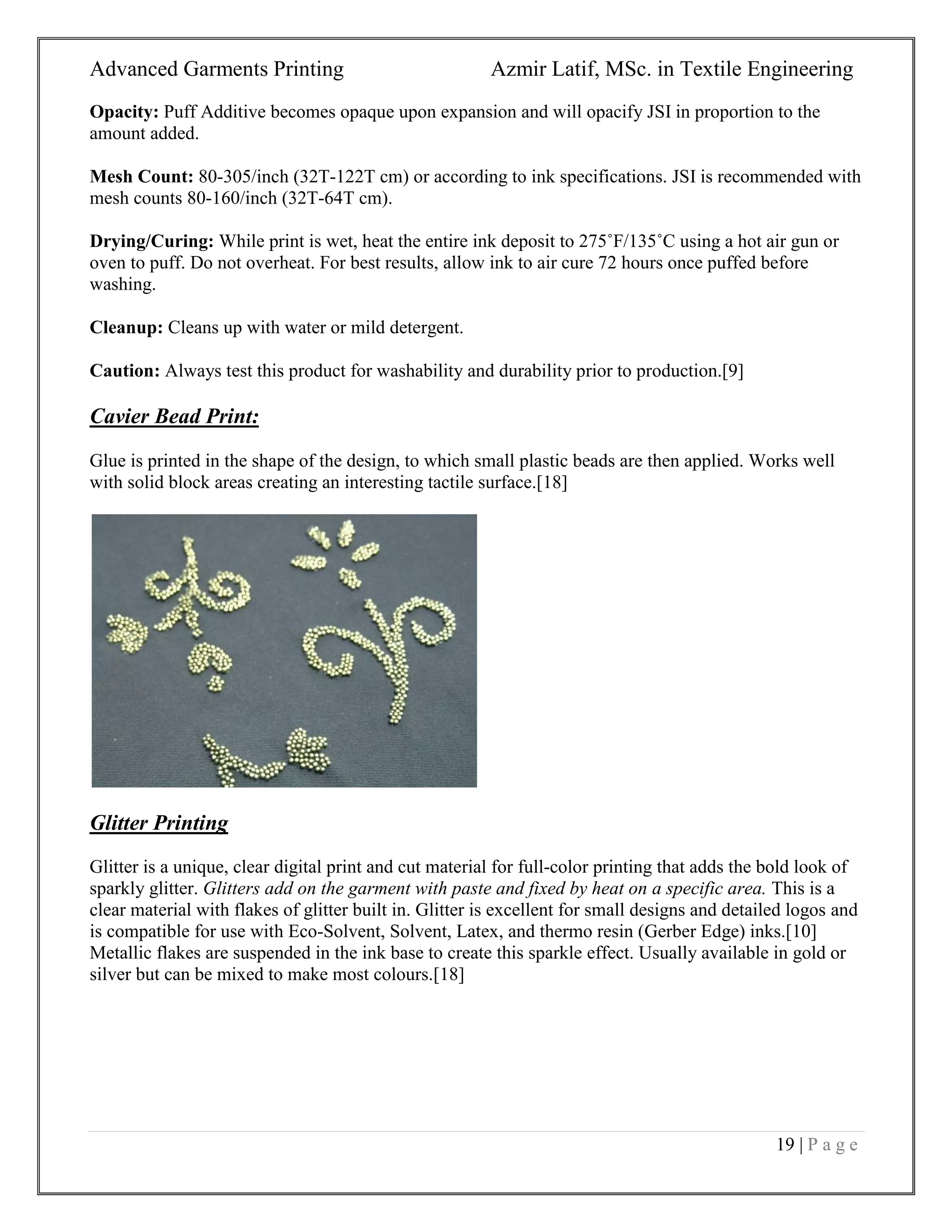 Advanced Garments Printing Azmir Latif, MSc. in Textile Engineering
19 | P a g e
Opacity: Puff Additive becomes opaque upon expansion and will opacify JSI in proportion to the
amount added.
Mesh Count: 80-305/inch (32T-122T cm) or according to ink specifications. JSI is recommended with
mesh counts 80-160/inch (32T-64T cm).
Drying/Curing: While print is wet, heat the entire ink deposit to 275˚F/135˚C using a hot air gun or
oven to puff. Do not overheat. For best results, allow ink to air cure 72 hours once puffed before
washing.
Cleanup: Cleans up with water or mild detergent.
Caution: Always test this product for washability and durability prior to production.[9]
Cavier Bead Print:
Glue is printed in the shape of the design, to which small plastic beads are then applied. Works well
with solid block areas creating an interesting tactile surface.[18]
Glitter Printing
Glitter is a unique, clear digital print and cut material for full-color printing that adds the bold look of
sparkly glitter. Glitters add on the garment with paste and fixed by heat on a specific area. This is a
clear material with flakes of glitter built in. Glitter is excellent for small designs and detailed logos and
is compatible for use with Eco-Solvent, Solvent, Latex, and thermo resin (Gerber Edge) inks.[10]
Metallic flakes are suspended in the ink base to create this sparkle effect. Usually available in gold or
silver but can be mixed to make most colours.[18]
 