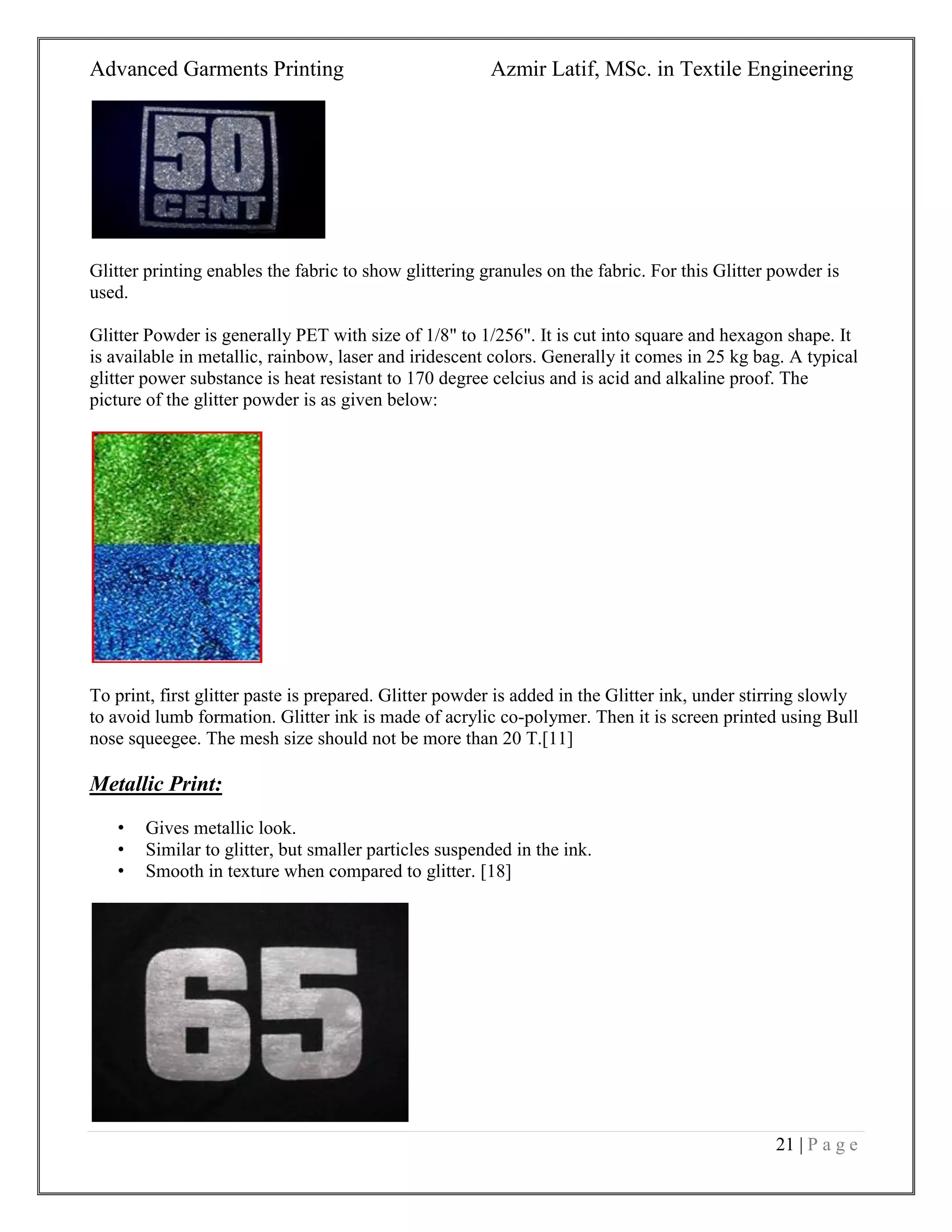 Advanced Garments Printing Azmir Latif, MSc. in Textile Engineering
21 | P a g e
Glitter printing enables the fabric to show glittering granules on the fabric. For this Glitter powder is
used.
Glitter Powder is generally PET with size of 1/8" to 1/256". It is cut into square and hexagon shape. It
is available in metallic, rainbow, laser and iridescent colors. Generally it comes in 25 kg bag. A typical
glitter power substance is heat resistant to 170 degree celcius and is acid and alkaline proof. The
picture of the glitter powder is as given below:
To print, first glitter paste is prepared. Glitter powder is added in the Glitter ink, under stirring slowly
to avoid lumb formation. Glitter ink is made of acrylic co-polymer. Then it is screen printed using Bull
nose squeegee. The mesh size should not be more than 20 T.[11]
Metallic Print:
• Gives metallic look.
• Similar to glitter, but smaller particles suspended in the ink.
• Smooth in texture when compared to glitter. [18]
 