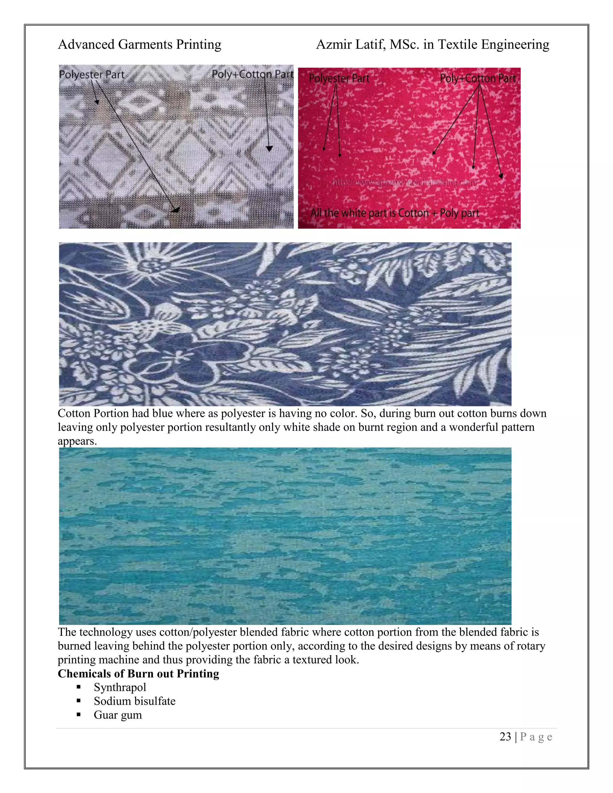 Advanced Garments Printing Azmir Latif, MSc. in Textile Engineering
23 | P a g e
Cotton Portion had blue where as polyester is having no color. So, during burn out cotton burns down
leaving only polyester portion resultantly only white shade on burnt region and a wonderful pattern
appears.
The technology uses cotton/polyester blended fabric where cotton portion from the blended fabric is
burned leaving behind the polyester portion only, according to the desired designs by means of rotary
printing machine and thus providing the fabric a textured look.
Chemicals of Burn out Printing
 Synthrapol
 Sodium bisulfate
 Guar gum
 