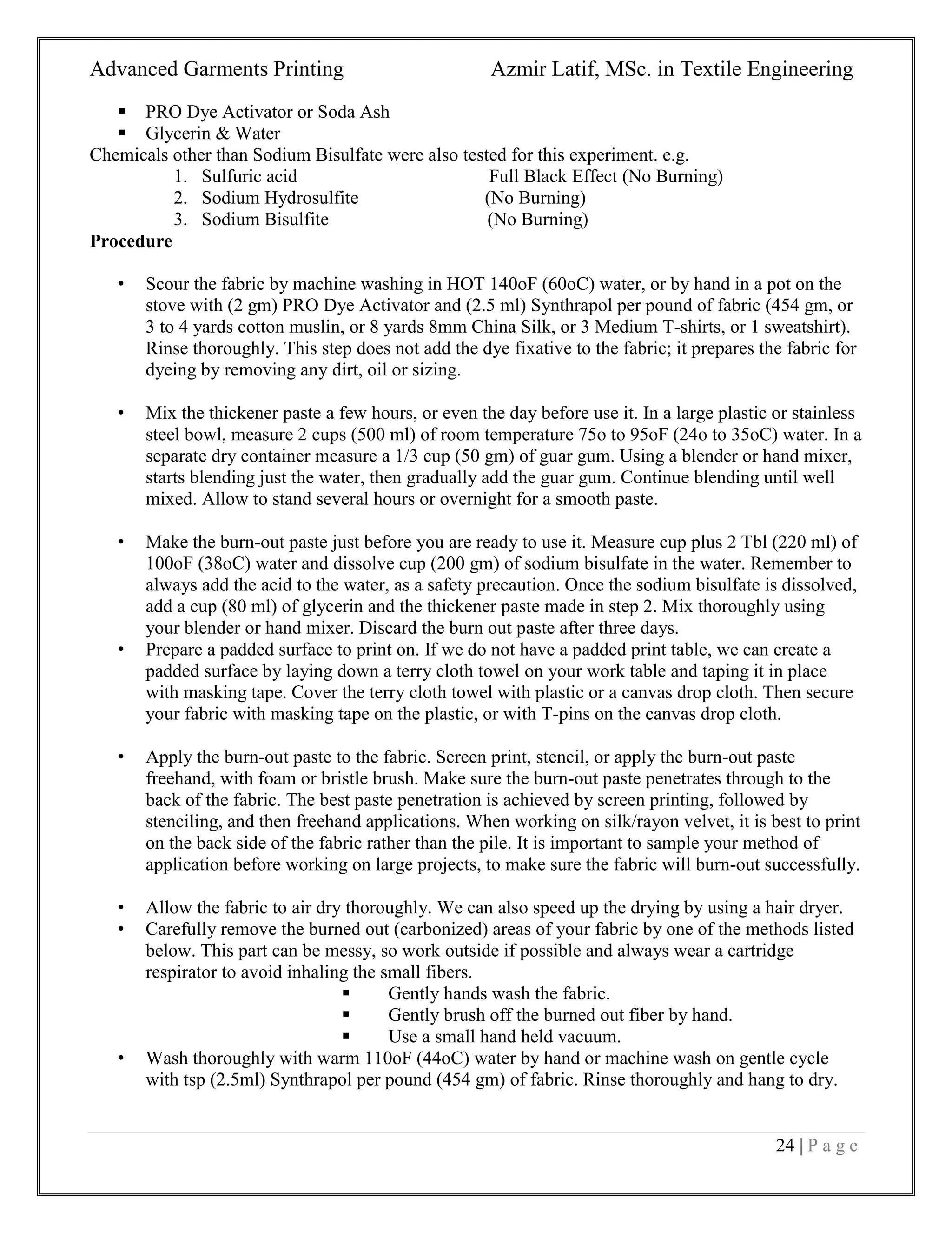 Advanced Garments Printing Azmir Latif, MSc. in Textile Engineering
24 | P a g e
 PRO Dye Activator or Soda Ash
 Glycerin & Water
Chemicals other than Sodium Bisulfate were also tested for this experiment. e.g.
1. Sulfuric acid Full Black Effect (No Burning)
2. Sodium Hydrosulfite (No Burning)
3. Sodium Bisulfite (No Burning)
Procedure
• Scour the fabric by machine washing in HOT 140oF (60oC) water, or by hand in a pot on the
stove with (2 gm) PRO Dye Activator and (2.5 ml) Synthrapol per pound of fabric (454 gm, or
3 to 4 yards cotton muslin, or 8 yards 8mm China Silk, or 3 Medium T-shirts, or 1 sweatshirt).
Rinse thoroughly. This step does not add the dye fixative to the fabric; it prepares the fabric for
dyeing by removing any dirt, oil or sizing.
• Mix the thickener paste a few hours, or even the day before use it. In a large plastic or stainless
steel bowl, measure 2 cups (500 ml) of room temperature 75o to 95oF (24o to 35oC) water. In a
separate dry container measure a 1/3 cup (50 gm) of guar gum. Using a blender or hand mixer,
starts blending just the water, then gradually add the guar gum. Continue blending until well
mixed. Allow to stand several hours or overnight for a smooth paste.
• Make the burn-out paste just before you are ready to use it. Measure cup plus 2 Tbl (220 ml) of
100oF (38oC) water and dissolve cup (200 gm) of sodium bisulfate in the water. Remember to
always add the acid to the water, as a safety precaution. Once the sodium bisulfate is dissolved,
add a cup (80 ml) of glycerin and the thickener paste made in step 2. Mix thoroughly using
your blender or hand mixer. Discard the burn out paste after three days.
• Prepare a padded surface to print on. If we do not have a padded print table, we can create a
padded surface by laying down a terry cloth towel on your work table and taping it in place
with masking tape. Cover the terry cloth towel with plastic or a canvas drop cloth. Then secure
your fabric with masking tape on the plastic, or with T-pins on the canvas drop cloth.
• Apply the burn-out paste to the fabric. Screen print, stencil, or apply the burn-out paste
freehand, with foam or bristle brush. Make sure the burn-out paste penetrates through to the
back of the fabric. The best paste penetration is achieved by screen printing, followed by
stenciling, and then freehand applications. When working on silk/rayon velvet, it is best to print
on the back side of the fabric rather than the pile. It is important to sample your method of
application before working on large projects, to make sure the fabric will burn-out successfully.
• Allow the fabric to air dry thoroughly. We can also speed up the drying by using a hair dryer.
• Carefully remove the burned out (carbonized) areas of your fabric by one of the methods listed
below. This part can be messy, so work outside if possible and always wear a cartridge
respirator to avoid inhaling the small fibers.
 Gently hands wash the fabric.
 Gently brush off the burned out fiber by hand.
 Use a small hand held vacuum.
• Wash thoroughly with warm 110oF (44oC) water by hand or machine wash on gentle cycle
with tsp (2.5ml) Synthrapol per pound (454 gm) of fabric. Rinse thoroughly and hang to dry.
 