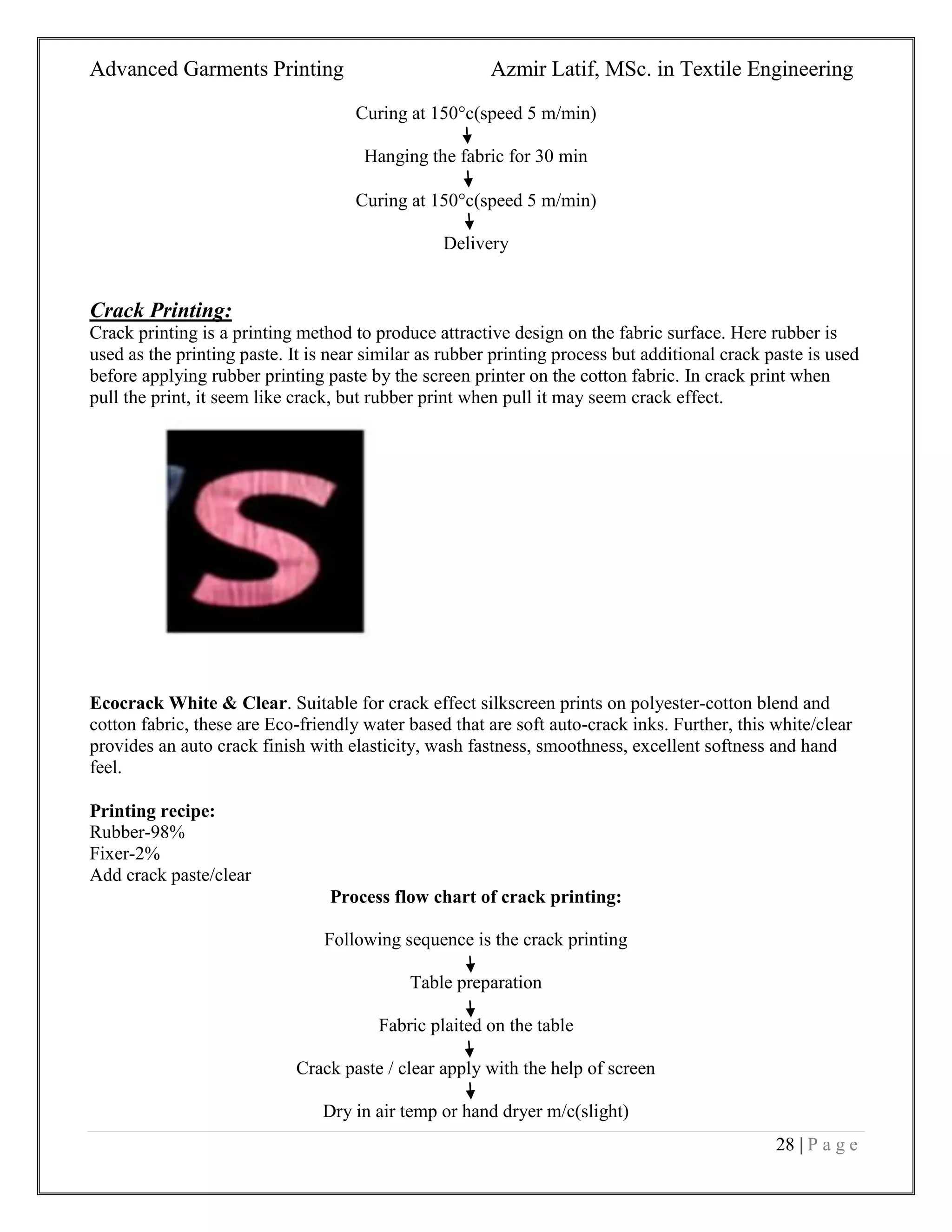 Advanced Garments Printing Azmir Latif, MSc. in Textile Engineering
28 | P a g e
Curing at 150c(speed 5 m/min)
Hanging the fabric for 30 min
Curing at 150c(speed 5 m/min)
Delivery
Crack Printing:
Crack printing is a printing method to produce attractive design on the fabric surface. Here rubber is
used as the printing paste. It is near similar as rubber printing process but additional crack paste is used
before applying rubber printing paste by the screen printer on the cotton fabric. In crack print when
pull the print, it seem like crack, but rubber print when pull it may seem crack effect.
Ecocrack White & Clear. Suitable for crack effect silkscreen prints on polyester-cotton blend and
cotton fabric, these are Eco-friendly water based that are soft auto-crack inks. Further, this white/clear
provides an auto crack finish with elasticity, wash fastness, smoothness, excellent softness and hand
feel.
Printing recipe:
Rubber-98%
Fixer-2%
Add crack paste/clear
Process flow chart of crack printing:
Following sequence is the crack printing
Table preparation
Fabric plaited on the table
Crack paste / clear apply with the help of screen
Dry in air temp or hand dryer m/c(slight)
 