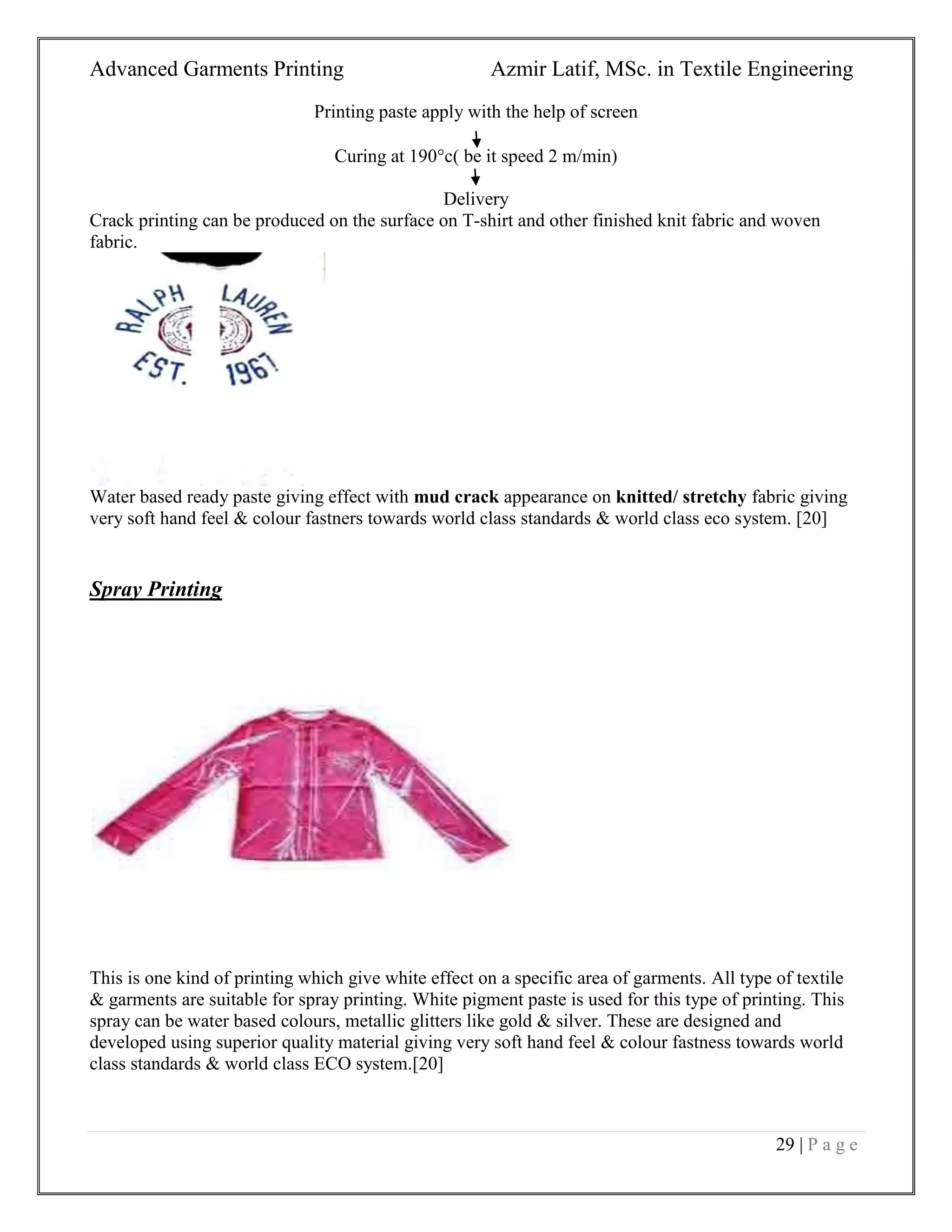 Advanced Garments Printing Azmir Latif, MSc. in Textile Engineering
29 | P a g e
Printing paste apply with the help of screen
Curing at 190c( be it speed 2 m/min)
Delivery
Crack printing can be produced on the surface on T-shirt and other finished knit fabric and woven
fabric.
Water based ready paste giving effect with mud crack appearance on knitted/ stretchy fabric giving
very soft hand feel & colour fastners towards world class standards & world class eco system. [20]
Spray Printing
This is one kind of printing which give white effect on a specific area of garments. All type of textile
& garments are suitable for spray printing. White pigment paste is used for this type of printing. This
spray can be water based colours, metallic glitters like gold & silver. These are designed and
developed using superior quality material giving very soft hand feel & colour fastness towards world
class standards & world class ECO system.[20]
 