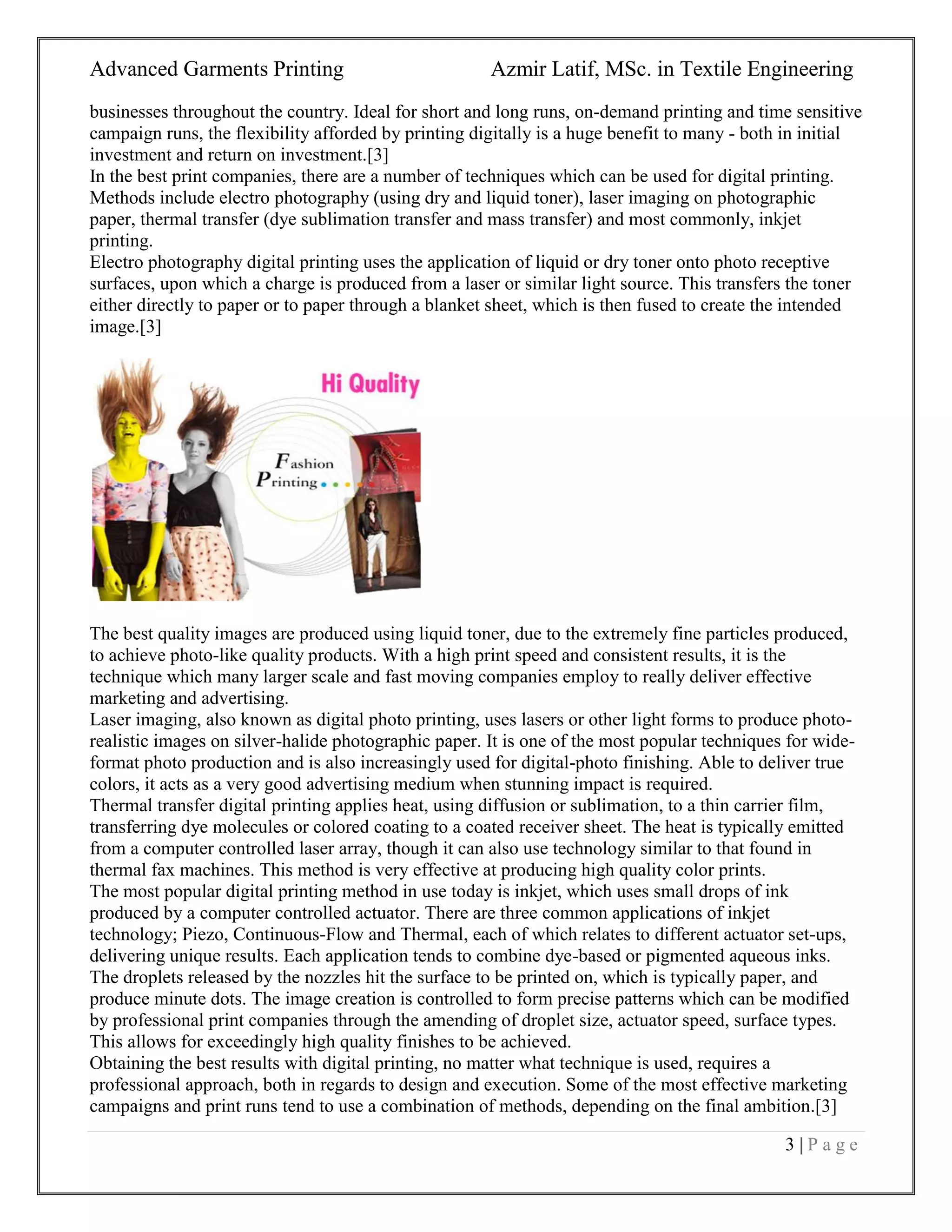 Advanced Garments Printing Azmir Latif, MSc. in Textile Engineering
3 | P a g e
businesses throughout the country. Ideal for short and long runs, on-demand printing and time sensitive
campaign runs, the flexibility afforded by printing digitally is a huge benefit to many - both in initial
investment and return on investment.[3]
In the best print companies, there are a number of techniques which can be used for digital printing.
Methods include electro photography (using dry and liquid toner), laser imaging on photographic
paper, thermal transfer (dye sublimation transfer and mass transfer) and most commonly, inkjet
printing.
Electro photography digital printing uses the application of liquid or dry toner onto photo receptive
surfaces, upon which a charge is produced from a laser or similar light source. This transfers the toner
either directly to paper or to paper through a blanket sheet, which is then fused to create the intended
image.[3]
The best quality images are produced using liquid toner, due to the extremely fine particles produced,
to achieve photo-like quality products. With a high print speed and consistent results, it is the
technique which many larger scale and fast moving companies employ to really deliver effective
marketing and advertising.
Laser imaging, also known as digital photo printing, uses lasers or other light forms to produce photo-
realistic images on silver-halide photographic paper. It is one of the most popular techniques for wide-
format photo production and is also increasingly used for digital-photo finishing. Able to deliver true
colors, it acts as a very good advertising medium when stunning impact is required.
Thermal transfer digital printing applies heat, using diffusion or sublimation, to a thin carrier film,
transferring dye molecules or colored coating to a coated receiver sheet. The heat is typically emitted
from a computer controlled laser array, though it can also use technology similar to that found in
thermal fax machines. This method is very effective at producing high quality color prints.
The most popular digital printing method in use today is inkjet, which uses small drops of ink
produced by a computer controlled actuator. There are three common applications of inkjet
technology; Piezo, Continuous-Flow and Thermal, each of which relates to different actuator set-ups,
delivering unique results. Each application tends to combine dye-based or pigmented aqueous inks.
The droplets released by the nozzles hit the surface to be printed on, which is typically paper, and
produce minute dots. The image creation is controlled to form precise patterns which can be modified
by professional print companies through the amending of droplet size, actuator speed, surface types.
This allows for exceedingly high quality finishes to be achieved.
Obtaining the best results with digital printing, no matter what technique is used, requires a
professional approach, both in regards to design and execution. Some of the most effective marketing
campaigns and print runs tend to use a combination of methods, depending on the final ambition.[3]
 