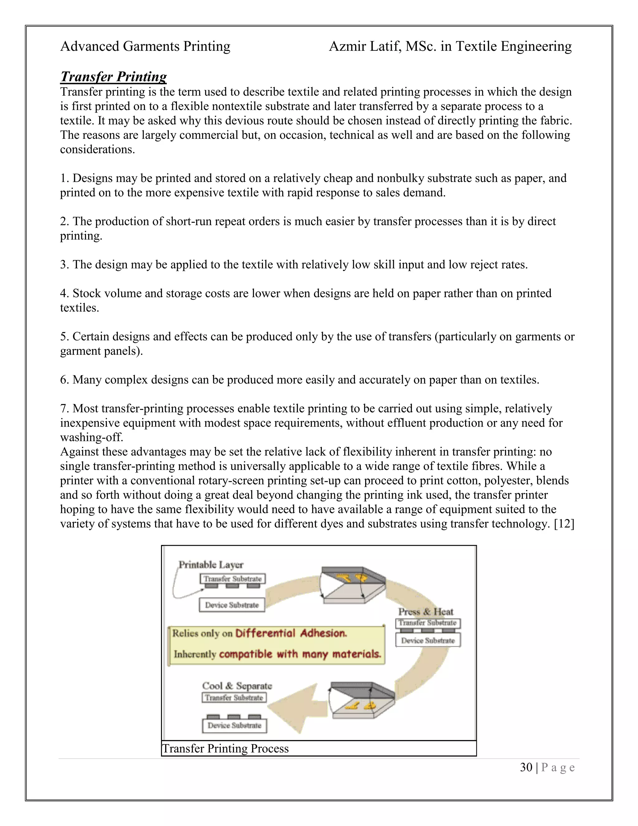 Advanced Garments Printing Azmir Latif, MSc. in Textile Engineering
30 | P a g e
Transfer Printing
Transfer printing is the term used to describe textile and related printing processes in which the design
is first printed on to a flexible nontextile substrate and later transferred by a separate process to a
textile. It may be asked why this devious route should be chosen instead of directly printing the fabric.
The reasons are largely commercial but, on occasion, technical as well and are based on the following
considerations.
1. Designs may be printed and stored on a relatively cheap and nonbulky substrate such as paper, and
printed on to the more expensive textile with rapid response to sales demand.
2. The production of short-run repeat orders is much easier by transfer processes than it is by direct
printing.
3. The design may be applied to the textile with relatively low skill input and low reject rates.
4. Stock volume and storage costs are lower when designs are held on paper rather than on printed
textiles.
5. Certain designs and effects can be produced only by the use of transfers (particularly on garments or
garment panels).
6. Many complex designs can be produced more easily and accurately on paper than on textiles.
7. Most transfer-printing processes enable textile printing to be carried out using simple, relatively
inexpensive equipment with modest space requirements, without effluent production or any need for
washing-off.
Against these advantages may be set the relative lack of flexibility inherent in transfer printing: no
single transfer-printing method is universally applicable to a wide range of textile fibres. While a
printer with a conventional rotary-screen printing set-up can proceed to print cotton, polyester, blends
and so forth without doing a great deal beyond changing the printing ink used, the transfer printer
hoping to have the same flexibility would need to have available a range of equipment suited to the
variety of systems that have to be used for different dyes and substrates using transfer technology. [12]
Transfer Printing Process
 