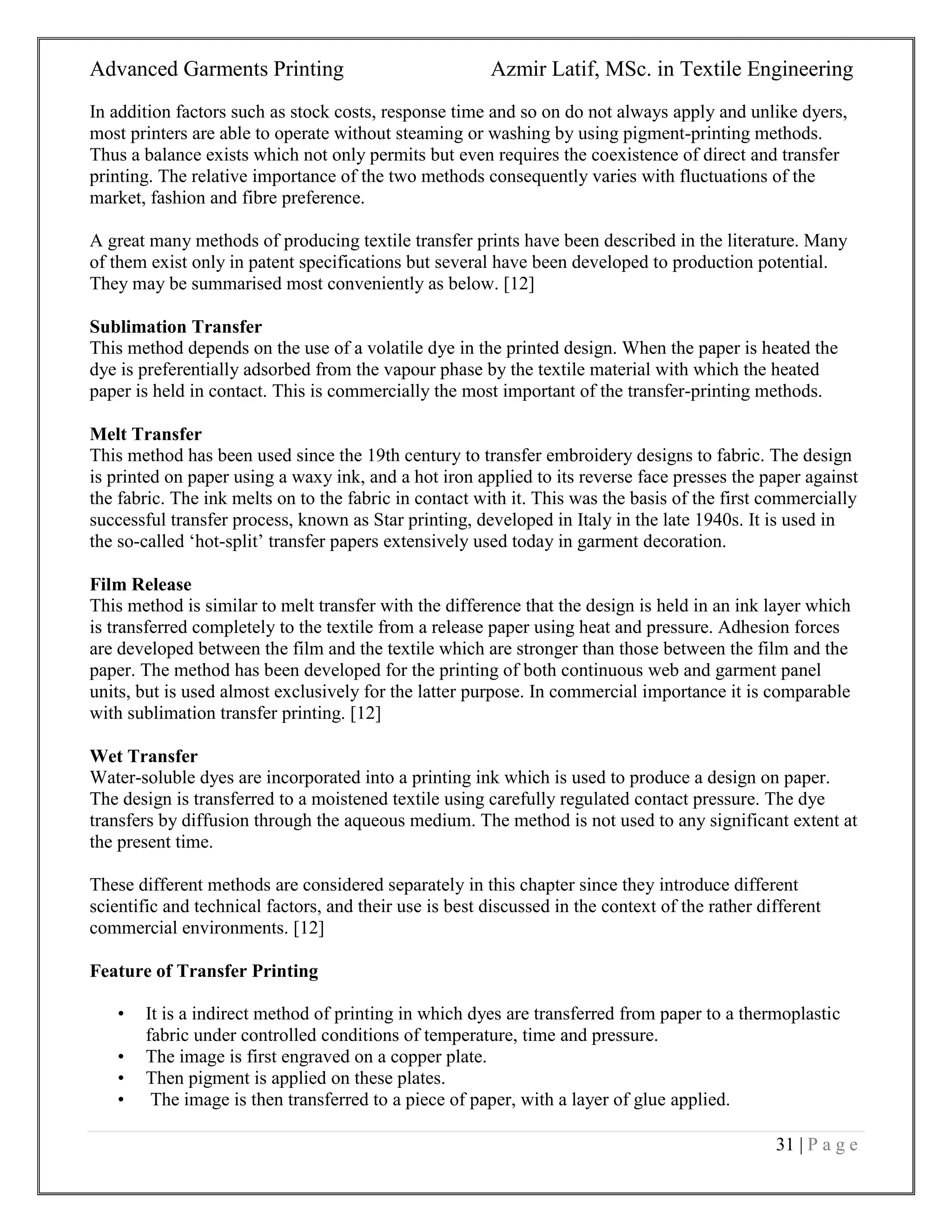 Advanced Garments Printing Azmir Latif, MSc. in Textile Engineering
31 | P a g e
In addition factors such as stock costs, response time and so on do not always apply and unlike dyers,
most printers are able to operate without steaming or washing by using pigment-printing methods.
Thus a balance exists which not only permits but even requires the coexistence of direct and transfer
printing. The relative importance of the two methods consequently varies with fluctuations of the
market, fashion and fibre preference.
A great many methods of producing textile transfer prints have been described in the literature. Many
of them exist only in patent specifications but several have been developed to production potential.
They may be summarised most conveniently as below. [12]
Sublimation Transfer
This method depends on the use of a volatile dye in the printed design. When the paper is heated the
dye is preferentially adsorbed from the vapour phase by the textile material with which the heated
paper is held in contact. This is commercially the most important of the transfer-printing methods.
Melt Transfer
This method has been used since the 19th century to transfer embroidery designs to fabric. The design
is printed on paper using a waxy ink, and a hot iron applied to its reverse face presses the paper against
the fabric. The ink melts on to the fabric in contact with it. This was the basis of the first commercially
successful transfer process, known as Star printing, developed in Italy in the late 1940s. It is used in
the so-called „hot-split‟ transfer papers extensively used today in garment decoration.
Film Release
This method is similar to melt transfer with the difference that the design is held in an ink layer which
is transferred completely to the textile from a release paper using heat and pressure. Adhesion forces
are developed between the film and the textile which are stronger than those between the film and the
paper. The method has been developed for the printing of both continuous web and garment panel
units, but is used almost exclusively for the latter purpose. In commercial importance it is comparable
with sublimation transfer printing. [12]
Wet Transfer
Water-soluble dyes are incorporated into a printing ink which is used to produce a design on paper.
The design is transferred to a moistened textile using carefully regulated contact pressure. The dye
transfers by diffusion through the aqueous medium. The method is not used to any significant extent at
the present time.
These different methods are considered separately in this chapter since they introduce different
scientific and technical factors, and their use is best discussed in the context of the rather different
commercial environments. [12]
Feature of Transfer Printing
• It is a indirect method of printing in which dyes are transferred from paper to a thermoplastic
fabric under controlled conditions of temperature, time and pressure.
• The image is first engraved on a copper plate.
• Then pigment is applied on these plates.
• The image is then transferred to a piece of paper, with a layer of glue applied.
 