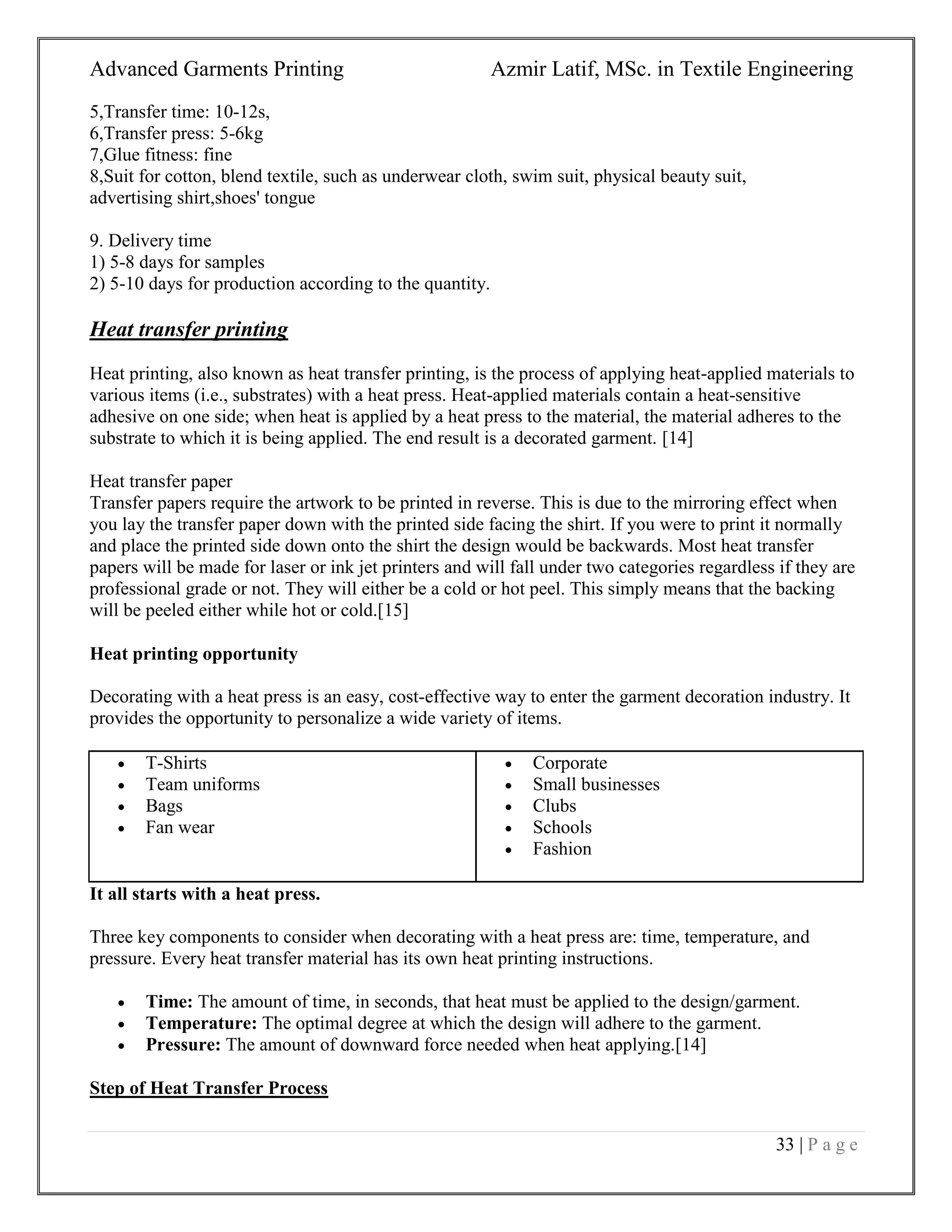 Advanced Garments Printing Azmir Latif, MSc. in Textile Engineering
33 | P a g e
5,Transfer time: 10-12s,
6,Transfer press: 5-6kg
7,Glue fitness: fine
8,Suit for cotton, blend textile, such as underwear cloth, swim suit, physical beauty suit,
advertising shirt,shoes' tongue
9. Delivery time
1) 5-8 days for samples
2) 5-10 days for production according to the quantity.
Heat transfer printing
Heat printing, also known as heat transfer printing, is the process of applying heat-applied materials to
various items (i.e., substrates) with a heat press. Heat-applied materials contain a heat-sensitive
adhesive on one side; when heat is applied by a heat press to the material, the material adheres to the
substrate to which it is being applied. The end result is a decorated garment. [14]
Heat transfer paper
Transfer papers require the artwork to be printed in reverse. This is due to the mirroring effect when
you lay the transfer paper down with the printed side facing the shirt. If you were to print it normally
and place the printed side down onto the shirt the design would be backwards. Most heat transfer
papers will be made for laser or ink jet printers and will fall under two categories regardless if they are
professional grade or not. They will either be a cold or hot peel. This simply means that the backing
will be peeled either while hot or cold.[15]
Heat printing opportunity
Decorating with a heat press is an easy, cost-effective way to enter the garment decoration industry. It
provides the opportunity to personalize a wide variety of items.
It all starts with a heat press.
Three key components to consider when decorating with a heat press are: time, temperature, and
pressure. Every heat transfer material has its own heat printing instructions.
 Time: The amount of time, in seconds, that heat must be applied to the design/garment.
 Temperature: The optimal degree at which the design will adhere to the garment.
 Pressure: The amount of downward force needed when heat applying.[14]
Step of Heat Transfer Process
 T-Shirts
 Team uniforms
 Bags
 Fan wear
 Corporate
 Small businesses
 Clubs
 Schools
 Fashion
 