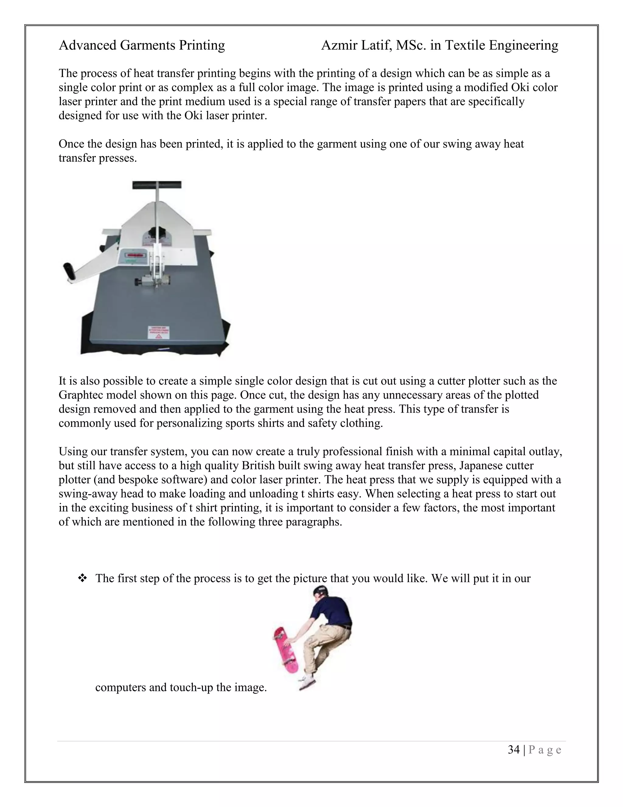 Advanced Garments Printing Azmir Latif, MSc. in Textile Engineering
34 | P a g e
The process of heat transfer printing begins with the printing of a design which can be as simple as a
single color print or as complex as a full color image. The image is printed using a modified Oki color
laser printer and the print medium used is a special range of transfer papers that are specifically
designed for use with the Oki laser printer.
Once the design has been printed, it is applied to the garment using one of our swing away heat
transfer presses.
It is also possible to create a simple single color design that is cut out using a cutter plotter such as the
Graphtec model shown on this page. Once cut, the design has any unnecessary areas of the plotted
design removed and then applied to the garment using the heat press. This type of transfer is
commonly used for personalizing sports shirts and safety clothing.
Using our transfer system, you can now create a truly professional finish with a minimal capital outlay,
but still have access to a high quality British built swing away heat transfer press, Japanese cutter
plotter (and bespoke software) and color laser printer. The heat press that we supply is equipped with a
swing-away head to make loading and unloading t shirts easy. When selecting a heat press to start out
in the exciting business of t shirt printing, it is important to consider a few factors, the most important
of which are mentioned in the following three paragraphs.
 The first step of the process is to get the picture that you would like. We will put it in our
computers and touch-up the image.
 