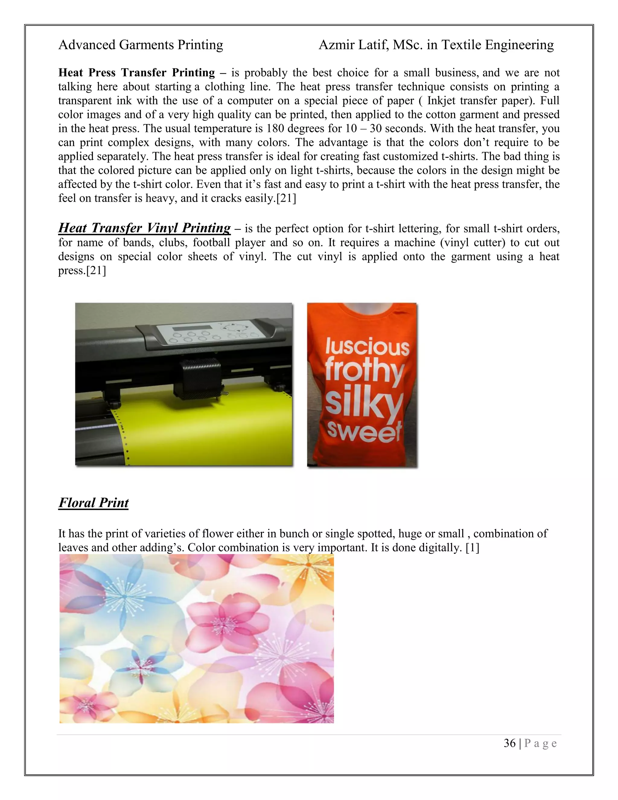 Advanced Garments Printing Azmir Latif, MSc. in Textile Engineering
36 | P a g e
Heat Press Transfer Printing – is probably the best choice for a small business, and we are not
talking here about starting a clothing line. The heat press transfer technique consists on printing a
transparent ink with the use of a computer on a special piece of paper ( Inkjet transfer paper). Full
color images and of a very high quality can be printed, then applied to the cotton garment and pressed
in the heat press. The usual temperature is 180 degrees for 10 – 30 seconds. With the heat transfer, you
can print complex designs, with many colors. The advantage is that the colors don‟t require to be
applied separately. The heat press transfer is ideal for creating fast customized t-shirts. The bad thing is
that the colored picture can be applied only on light t-shirts, because the colors in the design might be
affected by the t-shirt color. Even that it‟s fast and easy to print a t-shirt with the heat press transfer, the
feel on transfer is heavy, and it cracks easily.[21]
Heat Transfer Vinyl Printing – is the perfect option for t-shirt lettering, for small t-shirt orders,
for name of bands, clubs, football player and so on. It requires a machine (vinyl cutter) to cut out
designs on special color sheets of vinyl. The cut vinyl is applied onto the garment using a heat
press.[21]
Floral Print
It has the print of varieties of flower either in bunch or single spotted, huge or small , combination of
leaves and other adding‟s. Color combination is very important. It is done digitally. [1]
 